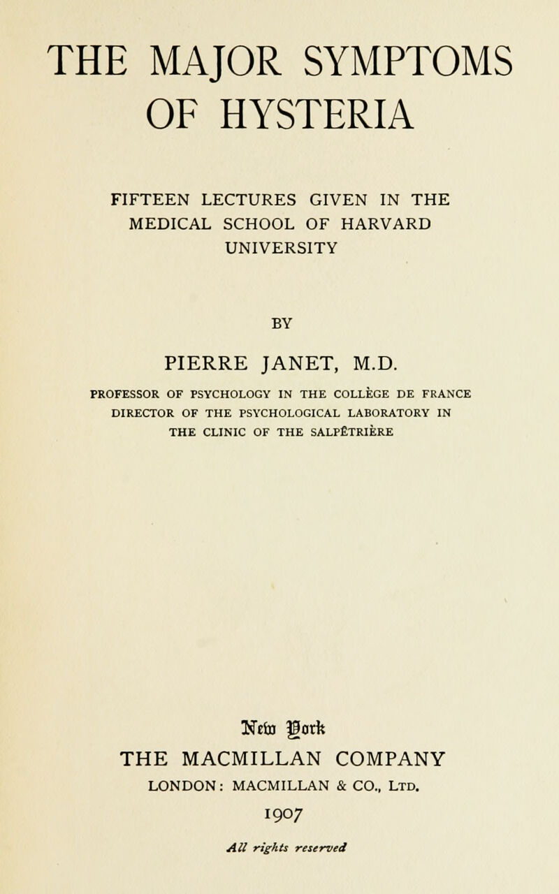 OF HYSTERIA FIFTEEN LECTURES GIVEN IN THE MEDICAL SCHOOL OF HARVARD UNIVERSITY BY PIERRE JANET, M.D. PROFESSOR OF PSYCHOLOGY IN THE COLLEGE DE FRANCE DIRECTOR OF THE PSYCHOLOGICAL LABORATORY IN THE CLINIC OF THE SALPfiTRIERE Itfefo Hark THE MACMILLAN COMPANY LONDON: MACMILLAN & CO., Ltd. I907 All rights reserved