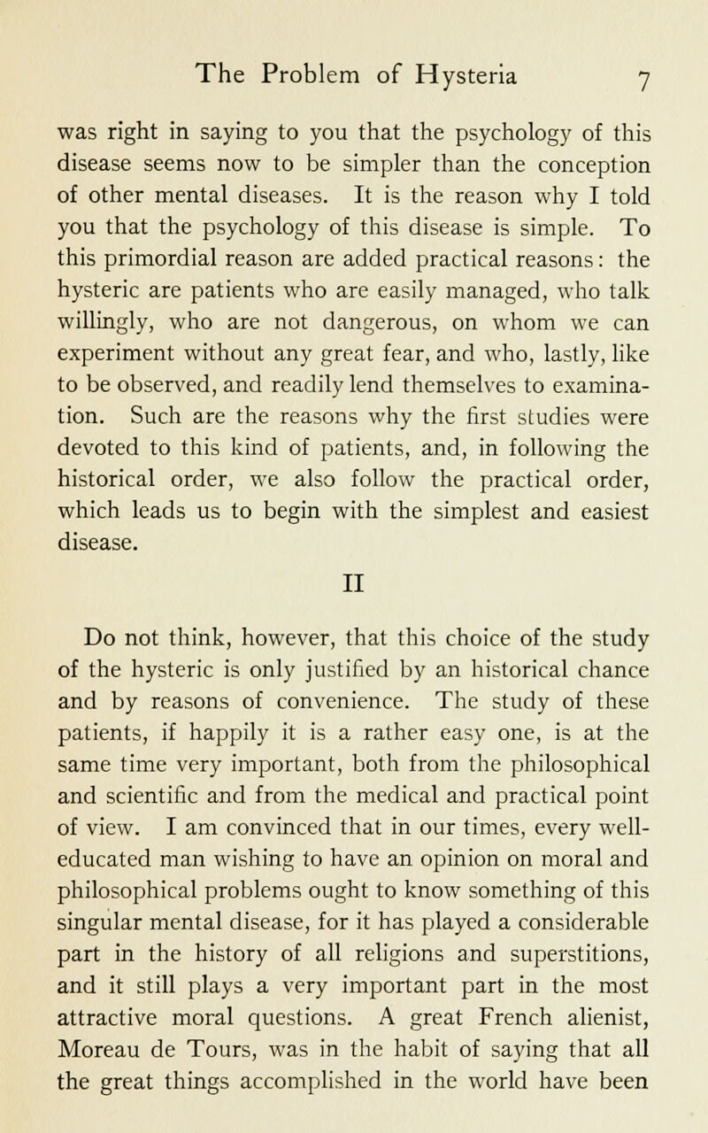 was right in saying to you that the psychology of this disease seems now to be simpler than the conception of other mental diseases. It is the reason why I told you that the psychology of this disease is simple. To this primordial reason are added practical reasons: the hysteric are patients who are easily managed, who talk willingly, who are not dangerous, on whom we can experiment without any great fear, and who, lastly, like to be observed, and readily lend themselves to examina- tion. Such are the reasons why the first studies were devoted to this kind of patients, and, in following the historical order, we also follow the practical order, which leads us to begin with the simplest and easiest disease. II Do not think, however, that this choice of the study of the hysteric is only justified by an historical chance and by reasons of convenience. The study of these patients, if happily it is a rather easy one, is at the same time very important, both from the philosophical and scientific and from the medical and practical point of view. I am convinced that in our times, every well- educated man wishing to have an opinion on moral and philosophical problems ought to know something of this singular mental disease, for it has played a considerable part in the history of all religions and superstitions, and it still plays a very important part in the most attractive moral questions. A great French alienist, Moreau de Tours, was in the habit of saying that all the great things accomplished in the world have been