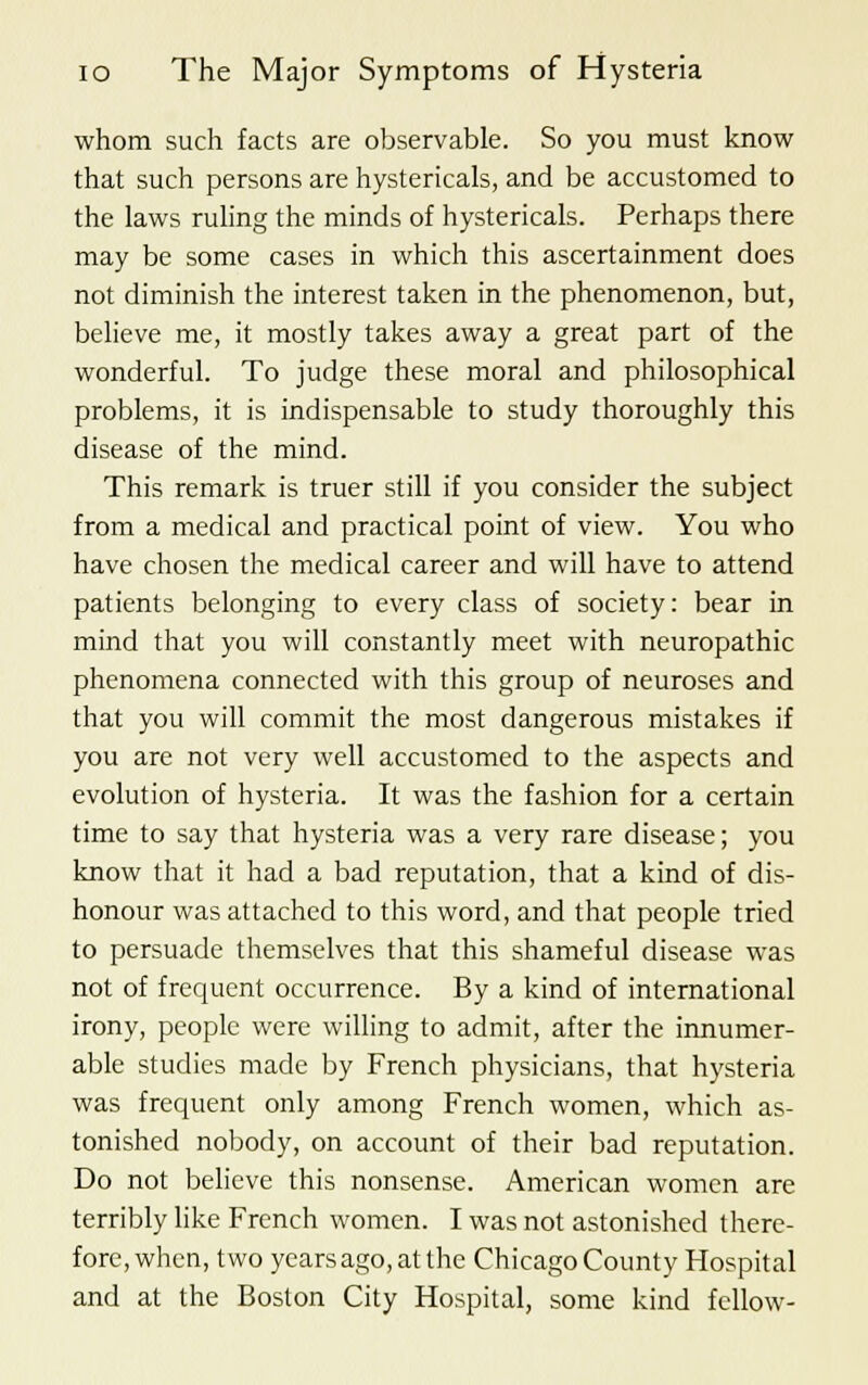 whom such facts are observable. So you must know that such persons are hystericals, and be accustomed to the laws ruling the minds of hystericals. Perhaps there may be some cases in which this ascertainment does not diminish the interest taken in the phenomenon, but, believe me, it mostly takes away a great part of the wonderful. To judge these moral and philosophical problems, it is indispensable to study thoroughly this disease of the mind. This remark is truer still if you consider the subject from a medical and practical point of view. You who have chosen the medical career and will have to attend patients belonging to every class of society: bear in mind that you will constantly meet with neuropathic phenomena connected with this group of neuroses and that you will commit the most dangerous mistakes if you are not very well accustomed to the aspects and evolution of hysteria. It was the fashion for a certain time to say that hysteria was a very rare disease; you know that it had a bad reputation, that a kind of dis- honour was attached to this word, and that people tried to persuade themselves that this shameful disease was not of frequent occurrence. By a kind of international irony, people were willing to admit, after the innumer- able studies made by French physicians, that hysteria was frequent only among French women, which as- tonished nobody, on account of their bad reputation. Do not believe this nonsense. American women are terribly like French women. I was not astonished there- fore, when, two years ago, at the Chicago County Hospital and at the Boston City Hospital, some kind fellow-