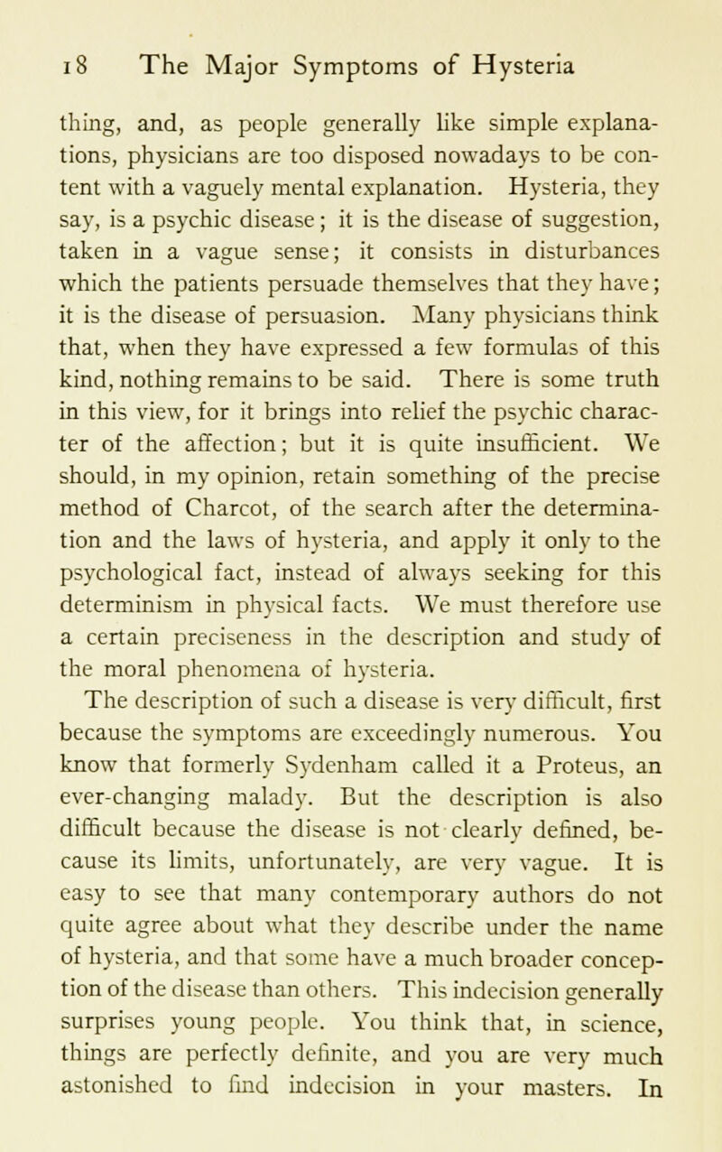 thing, and, as people generally like simple explana- tions, physicians are too disposed nowadays to be con- tent with a vaguely mental explanation. Hysteria, they say, is a psychic disease; it is the disease of suggestion, taken in a vague sense; it consists in disturbances which the patients persuade themselves that they have; it is the disease of persuasion. Many physicians think that, when they have expressed a few formulas of this kind, nothing remains to be said. There is some truth in this view, for it brings into relief the psychic charac- ter of the affection; but it is quite insufficient. We should, in my opinion, retain something of the precise method of Charcot, of the search after the determina- tion and the laws of hysteria, and apply it only to the psychological fact, instead of always seeking for this determinism in physical facts. We must therefore use a certain preciseness in the description and study of the moral phenomena of hysteria. The description of such a disease is very difficult, first because the symptoms are exceedingly numerous. You know that formerly Sydenham called it a Proteus, an ever-changing malady. But the description is also difficult because the disease is not clearly denned, be- cause its limits, unfortunately, are very vague. It is easy to see that many contemporary authors do not quite agree about what they describe under the name of hysteria, and that some have a much broader concep- tion of the disease than others. This indecision generally surprises young people. You think that, in science, things are perfectly definite, and you are very much astonished to find indecision in your masters. In