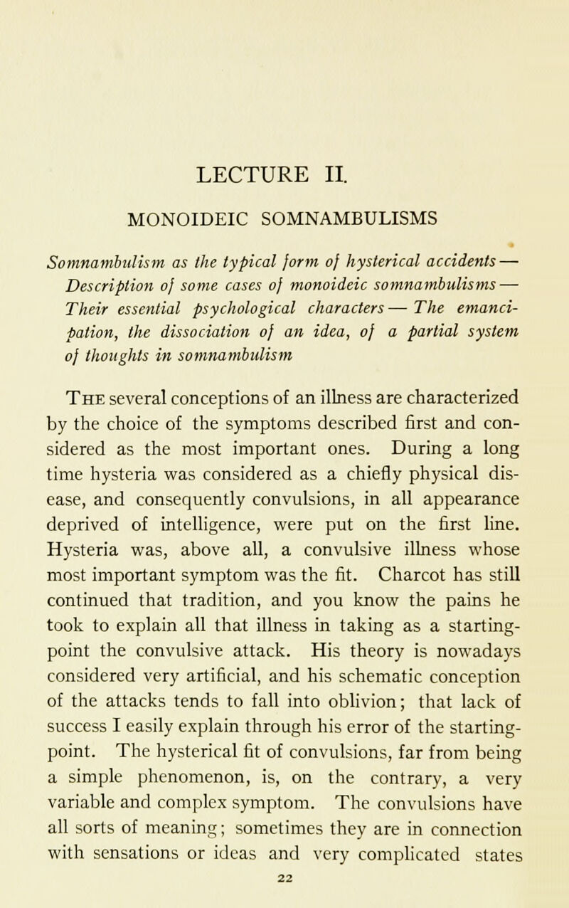 LECTURE II. MONOIDEIC SOMNAMBULISMS Somnambulism as the typical form of hysterical accidents — Description 0} some cases oj monoideic somnambulisms — Their essential psychological characters— The emanci- pation, the dissociation oj an idea, oj a partial system oj thoughts in somnambulism The several conceptions of an illness are characterized by the choice of the symptoms described first and con- sidered as the most important ones. During a long time hysteria was considered as a chiefly physical dis- ease, and consequently convulsions, in all appearance deprived of intelligence, were put on the first line. Hysteria was, above all, a convulsive illness whose most important symptom was the fit. Charcot has still continued that tradition, and you know the pains he took to explain all that illness in taking as a starting- point the convulsive attack. His theory is nowadays considered very artificial, and his schematic conception of the attacks tends to fall into oblivion; that lack of success I easily explain through his error of the starting- point. The hysterical fit of convulsions, far from being a simple phenomenon, is, on the contrary, a very variable and complex symptom. The convulsions have all sorts of meaning; sometimes they are in connection with sensations or ideas and very complicated states