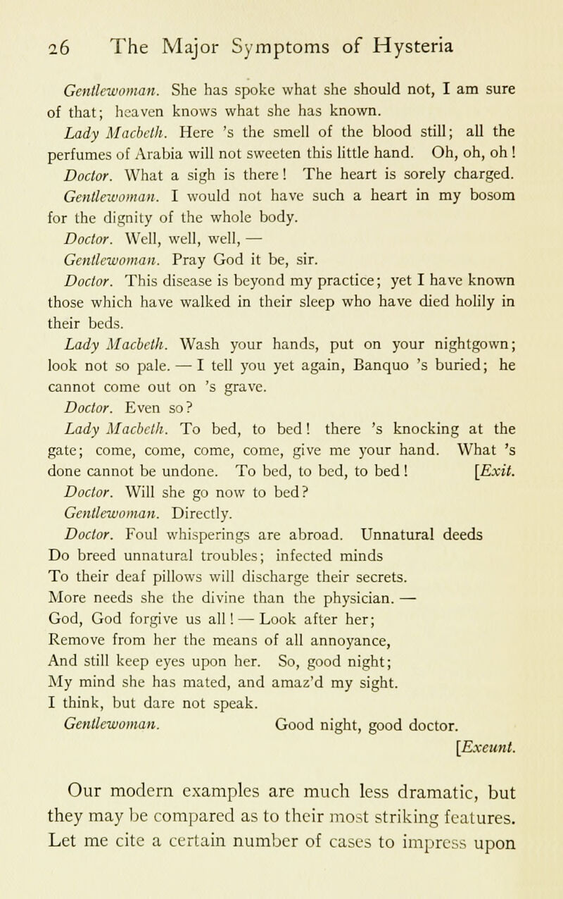 Gentlewoman. She has spoke what she should not, I am sure of that; heaven knows what she has known. Lady Macbeth. Here 's the smell of the blood still; all the perfumes of Arabia will not sweeten this little hand. Oh, oh, oh ! Doctor. What a sigh is there ! The heart is sorely charged. Gentlewoman. I would not have such a heart in my bosom for the dignity of the whole body. Doctor. Well, well, well, — Gentlewoman. Pray God it be, sir. Doctor. This disease is beyond my practice; yet I have known those which have walked in their sleep who have died holily in their beds. Lady Macbeth. Wash your hands, put on your nightgown; look not so pale. — I tell you yet again, Banquo 's buried; he cannot come out on 's grave. Doctor. Even so? Lady Macbeth. To bed, to bed! there 's knocking at the gate; come, come, come, come, give me your hand. What 's done cannot be undone. To bed, to bed, to bed! [Exit. Doctor. Will she go now to bed? Gentlewoman. Directly. Doctor. Foul whisperings are abroad. Unnatural deeds Do breed unnatural troubles; infected minds To their deaf pillows will discharge their secrets. More needs she the divine than the physician. —■ God, God forgive us all! — Look after her; Remove from her the means of all annoyance, And still keep eyes upon her. So, good night; My mind she has mated, and amaz'd my sight. I think, but dare not speak. Gentlewoman. Good night, good doctor. [Exeunt. Our modern examples are much less dramatic, but they may be compared as to their most striking features. Let me cite a certain number of cases to impress upon