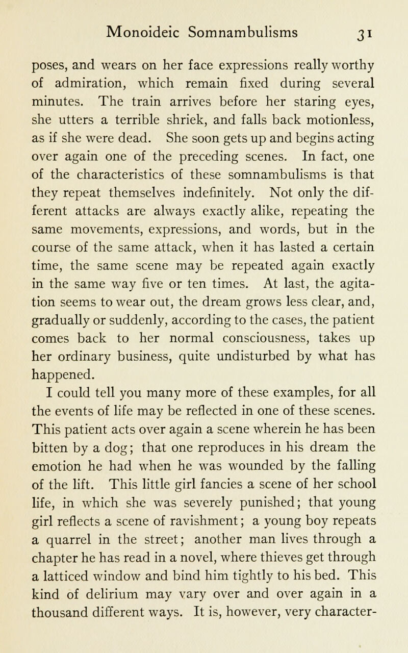 poses, and wears on her face expressions really worthy of admiration, which remain fixed during several minutes. The train arrives before her staring eyes, she utters a terrible shriek, and falls back motionless, as if she were dead. She soon gets up and begins acting over again one of the preceding scenes. In fact, one of the characteristics of these somnambulisms is that they repeat themselves indefinitely. Not only the dif- ferent attacks are always exactly alike, repeating the same movements, expressions, and words, but in the course of the same attack, when it has lasted a certain time, the same scene may be repeated again exactly in the same way five or ten times. At last, the agita- tion seems to wear out, the dream grows less clear, and, gradually or suddenly, according to the cases, the patient comes back to her normal consciousness, takes up her ordinary business, quite undisturbed by what has happened. I could tell you many more of these examples, for all the events of life may be reflected in one of these scenes. This patient acts over again a scene wherein he has been bitten by a dog; that one reproduces in his dream the emotion he had when he was wounded by the falling of the lift. This little girl fancies a scene of her school life, in which she was severely punished; that young girl reflects a scene of ravishment; a young boy repeats a quarrel in the street; another man lives through a chapter he has read in a novel, where thieves get through a latticed window and bind him tightly to his bed. This kind of delirium may vary over and over again in a thousand different ways. It is, however, very character-