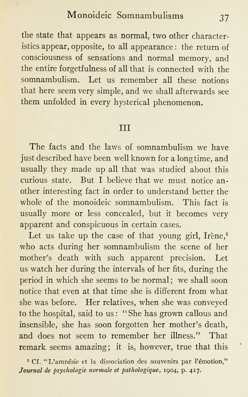 the state that appears as normal, two other character- istics appear, opposite, to all appearance: the return of consciousness of sensations and normal memory, and the entire forgetfulness of all that is connected with the somnambulism. Let us remember all these notions that here seem very simple, and we shall afterwards see them unfolded in every hysterical phenomenon. Ill The facts and the laws of somnambulism we have just described have been well known for a longtime, and usually they made up all that was studied about this curious state. But I believe that we must notice an- other interesting fact in order to understand better the whole of the monoideic somnambulism. This fact is usually more or less concealed, but it becomes very apparent and conspicuous in certain cases. Let us take up the case of that young girl, Irene,1 who acts during her somnambulism the scene of her mother's death with such apparent precision. Let us watch her during the intervals of her fits, during the period in which she seems to be normal; we shall soon notice that even at that time she is different from what she was before. Her relatives, when she was conveyed to the hospital, said to us:  She has grown callous and insensible, she has soon forgotten her mother's death, and does not seem to remember her illness. That remark seems amazing; it is, however, true that this 1 Cf. L'amne'sie et la dissociation des souvenirs par l'emotion, Journal de psychologie normale el pathologique, 1904, p. 417.