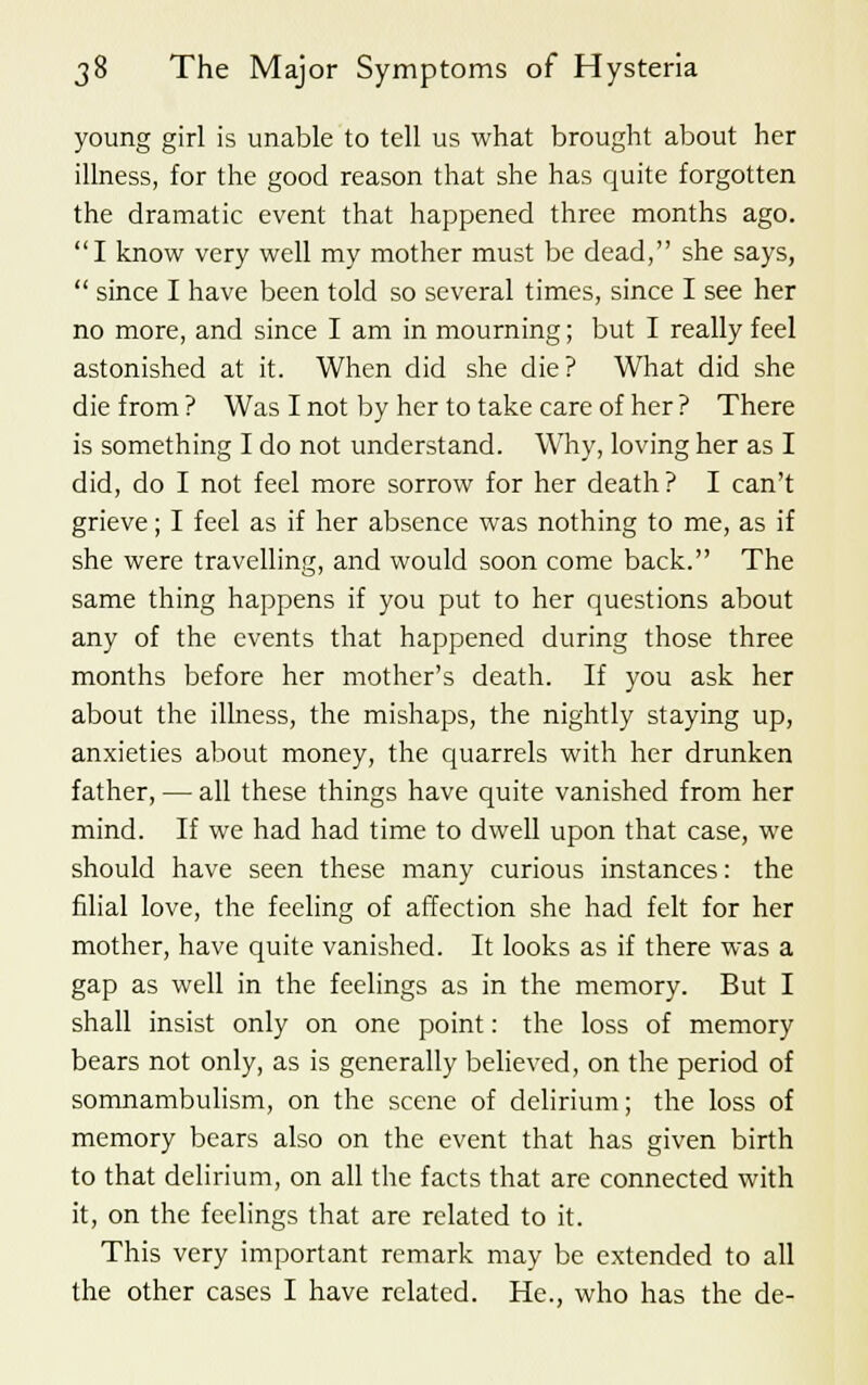 young girl is unable to tell us what brought about her illness, for the good reason that she has quite forgotten the dramatic event that happened three months ago. I know very well my mother must be dead, she says,  since I have been told so several times, since I see her no more, and since I am in mourning; but I really feel astonished at it. When did she die? What did she die from ? Was I not by her to take care of her ? There is something I do not understand. Why, loving her as I did, do I not feel more sorrow for her death ? I can't grieve; I feel as if her absence was nothing to me, as if she were travelling, and would soon come back. The same thing happens if you put to her questions about any of the events that happened during those three months before her mother's death. If you ask her about the illness, the mishaps, the nightly staying up, anxieties about money, the quarrels with her drunken father, — all these things have quite vanished from her mind. If we had had time to dwell upon that case, we should have seen these many curious instances: the filial love, the feeling of affection she had felt for her mother, have quite vanished. It looks as if there was a gap as well in the feelings as in the memory. But I shall insist only on one point: the loss of memory bears not only, as is generally believed, on the period of somnambulism, on the scene of delirium; the loss of memory bears also on the event that has given birth to that delirium, on all the facts that are connected with it, on the feelings that are related to it. This very important remark may be extended to all the other cases I have related. He., who has the de-