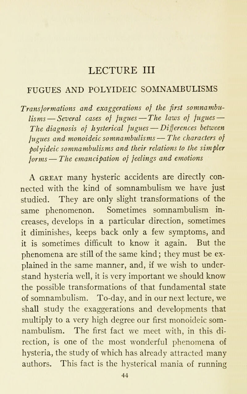 LECTURE III FUGUES AND POLYIDEIC SOMNAMBULISMS Transformations and exaggerations of the first somnambu- lisms— Several cases of fugues — The laws of fugues — The diagnosis of hysterical fugues — Differences between fugues and monoideic somnambulisms— The characters of polyideic somnambulisms and their relations to the simpler forms— The emancipation of feelings and emotions A great many hysteric accidents are directly con- nected with the kind of somnambulism we have just studied. They are only slight transformations of the same phenomenon. Sometimes somnambulism in- creases, develops in a particular direction, sometimes it diminishes, keeps back only a few symptoms, and it is sometimes difficult to know it again. But the phenomena are still of the same kind; they must be ex- plained in the same manner, and, if we wish to under- stand hysteria well, it is very important we should know the possible transformations of that fundamental state of somnambulism. To-day, and in our next lecture, we shall study the exaggerations and developments that multiply to a very high degree our first monoideic som- nambulism. The first fact we meet with, in this di- rection, is one of the most wonderful phenomena of hysteria, the study of which has already attracted many authors. This fact is the hysterical mania of running