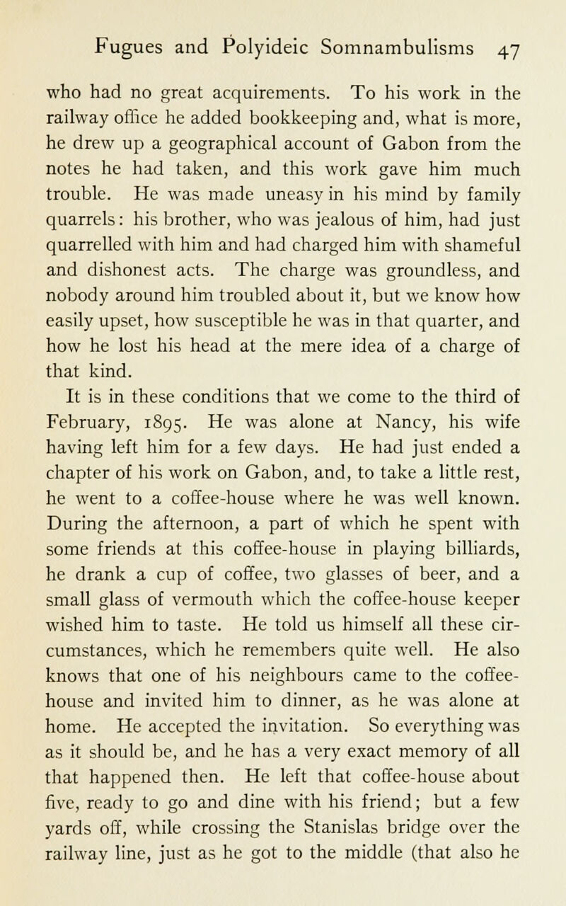 who had no great acquirements. To his work in the railway office he added bookkeeping and, what is more, he drew up a geographical account of Gabon from the notes he had taken, and this work gave him much trouble. He was made uneasy in his mind by family quarrels: his brother, who was jealous of him, had just quarrelled with him and had charged him with shameful and dishonest acts. The charge was groundless, and nobody around him troubled about it, but we know how easily upset, how susceptible he was in that quarter, and how he lost his head at the mere idea of a charge of that kind. It is in these conditions that we come to the third of February, 1895. He was alone at Nancy, his wife having left him for a few days. He had just ended a chapter of his work on Gabon, and, to take a little rest, he went to a coffee-house where he was well known. During the afternoon, a part of which he spent with some friends at this coffee-house in playing billiards, he drank a cup of coffee, two glasses of beer, and a small glass of vermouth which the coffee-house keeper wished him to taste. He told us himself all these cir- cumstances, which he remembers quite well. He also knows that one of his neighbours came to the coffee- house and invited him to dinner, as he was alone at home. He accepted the invitation. So everything was as it should be, and he has a very exact memory of all that happened then. He left that coffee-house about five, ready to go and dine with his friend; but a few yards off, while crossing the Stanislas bridge over the railway line, just as he got to the middle (that also he