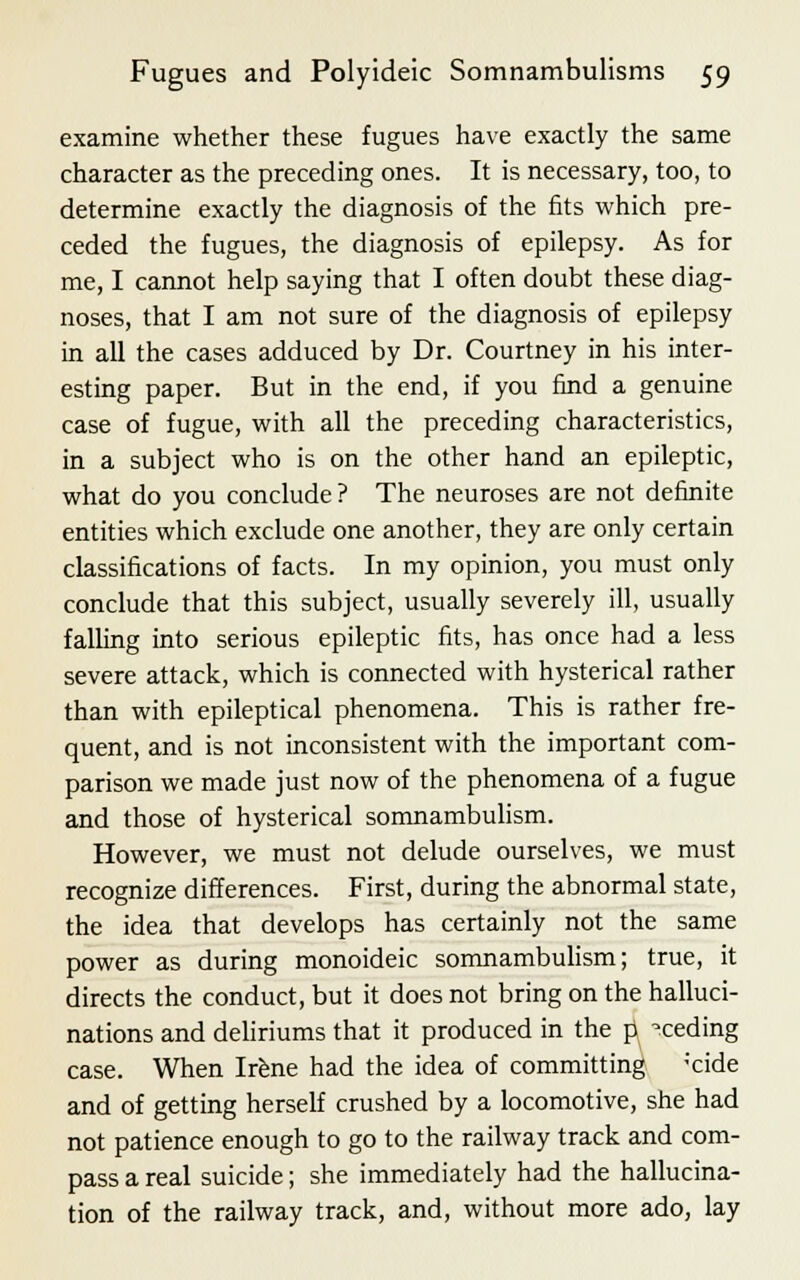 examine whether these fugues have exactly the same character as the preceding ones. It is necessary, too, to determine exactly the diagnosis of the fits which pre- ceded the fugues, the diagnosis of epilepsy. As for me, I cannot help saying that I often doubt these diag- noses, that I am not sure of the diagnosis of epilepsy in all the cases adduced by Dr. Courtney in his inter- esting paper. But in the end, if you find a genuine case of fugue, with all the preceding characteristics, in a subject who is on the other hand an epileptic, what do you conclude? The neuroses are not definite entities which exclude one another, they are only certain classifications of facts. In my opinion, you must only conclude that this subject, usually severely ill, usually falling into serious epileptic fits, has once had a less severe attack, which is connected with hysterical rather than with epileptical phenomena. This is rather fre- quent, and is not inconsistent with the important com- parison we made just now of the phenomena of a fugue and those of hysterical somnambulism. However, we must not delude ourselves, we must recognize differences. First, during the abnormal state, the idea that develops has certainly not the same power as during monoideic somnambulism; true, it directs the conduct, but it does not bring on the halluci- nations and deliriums that it produced in the p -ceding case. When Irene had the idea of committing ;cide and of getting herself crushed by a locomotive, she had not patience enough to go to the railway track and com- pass a real suicide; she immediately had the hallucina- tion of the railway track, and, without more ado, lay