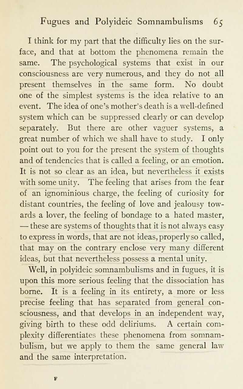 I think for my part that the difficulty lies on the sur- face, and that at bottom the phenomena remain the same. The psychological systems that exist in our consciousness are very numerous, and they do not all present themselves in the same form. No doubt one of the simplest systems is the idea relative to an event. The idea of one's mother's death is a well-defined system which can be suppressed clearly or can develop separately. But there are other vaguer systems, a great number of which we shall have to study. I only point out to you for the present the system of thoughts and of tendencies that is called a feeling, or an emotion. It is not so clear as an idea, but nevertheless it exists with some unity. The feeling that arises from the fear of an ignominious charge, the feeling of curiosity for distant countries, the feeling of love and jealousy tow- ards a lover, the feeling of bondage to a hated master, — these are systems of thoughts that it is not always easy to express in words, that are not ideas, properly so called, that may on the contrary enclose very many different ideas, but that nevertheless possess a mental unity. Well, in polyideic somnambulisms and in fugues, it is upon this more serious feeling that the dissociation has borne. It is a feeling in its entirety, a more or less precise feeling that has separated from general con- sciousness, and that develops in an independent way, giving birth to these odd deliriums. A certain com- plexity differentiates these phenomena from somnam- bulism, but we apply to them the same general law and the same interpretation.