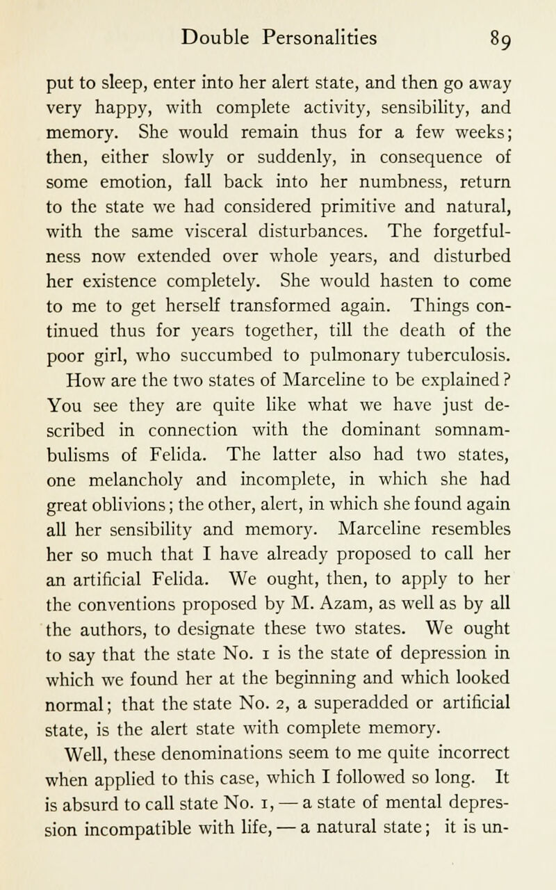 put to sleep, enter into her alert state, and then go away very happy, with complete activity, sensibility, and memory. She would remain thus for a few weeks; then, either slowly or suddenly, in consequence of some emotion, fall back into her numbness, return to the state we had considered primitive and natural, with the same visceral disturbances. The forgetful- ness now extended over whole years, and disturbed her existence completely. She would hasten to come to me to get herself transformed again. Things con- tinued thus for years together, till the death of the poor girl, who succumbed to pulmonary tuberculosis. How are the two states of Marceline to be explained ? You see they are quite like what we have just de- scribed in connection with the dominant somnam- bulisms of Felida. The latter also had two states, one melancholy and incomplete, in which she had great oblivions; the other, alert, in which she found again all her sensibility and memory. Marceline resembles her so much that I have already proposed to call her an artificial Felida. We ought, then, to apply to her the conventions proposed by M. Azam, as well as by all the authors, to designate these two states. We ought to say that the state No. 1 is the state of depression in which we found her at the beginning and which looked normal; that the state No. 2, a superadded or artificial state, is the alert state with complete memory. Well, these denominations seem to me quite incorrect when applied to this case, which I followed so long. It is absurd to call state No. 1, — a state of mental depres- sion incompatible with life, — a natural state; it is un-