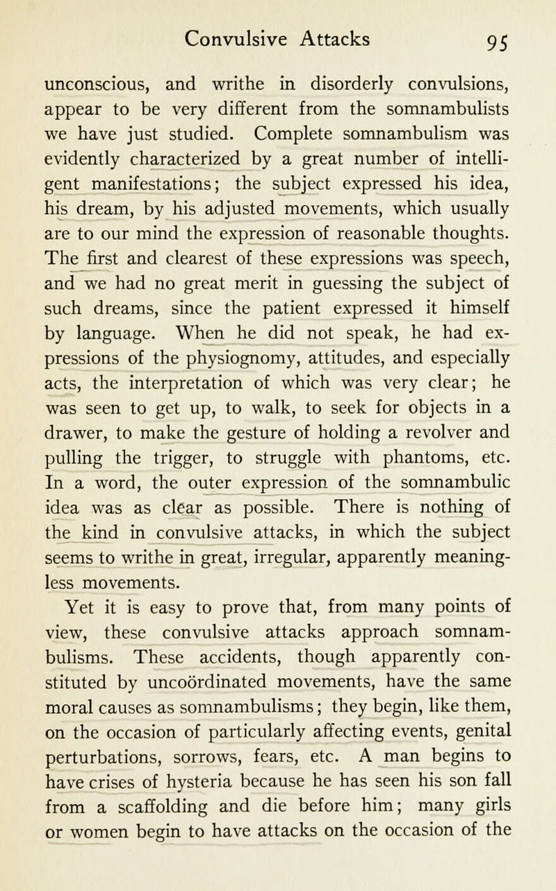 unconscious, and writhe in disorderly convulsions, appear to be very different from the somnambulists we have just studied. Complete somnambulism was evidently characterized by a great number of intelli- gent manifestations; the subject expressed his idea, his dream, by his adjusted movements, which usually are to our mind the expression of reasonable thoughts. The first and clearest of these expressions was speech, and we had no great merit in guessing the subject of such dreams, since the patient expressed it himself by language. When he did not speak, he had ex- pressions of the physiognomy, attitudes, and especially acts, the interpretation of which was very clear; he was seen to get up, to walk, to seek for objects in a drawer, to make the gesture of holding a revolver and pulling the trigger, to struggle with phantoms, etc. In a word, the outer expression of the somnambulic idea was as clear as possible. There is nothing of the kind in convulsive attacks, in which the subject seems to writhe in great, irregular, apparently meaning- less movements. Yet it is easy to prove that, from many points of view, these convulsive attacks approach somnam- bulisms. These accidents, though apparently con- stituted by uncoordinated movements, have the same moral causes as somnambulisms; they begin, like them, on the occasion of particularly affecting events, genital perturbations, sorrows, fears, etc. A man begins to have crises of hysteria because he has seen his son fall from a scaffolding and die before him; many girls or women begin to have attacks on the occasion of the