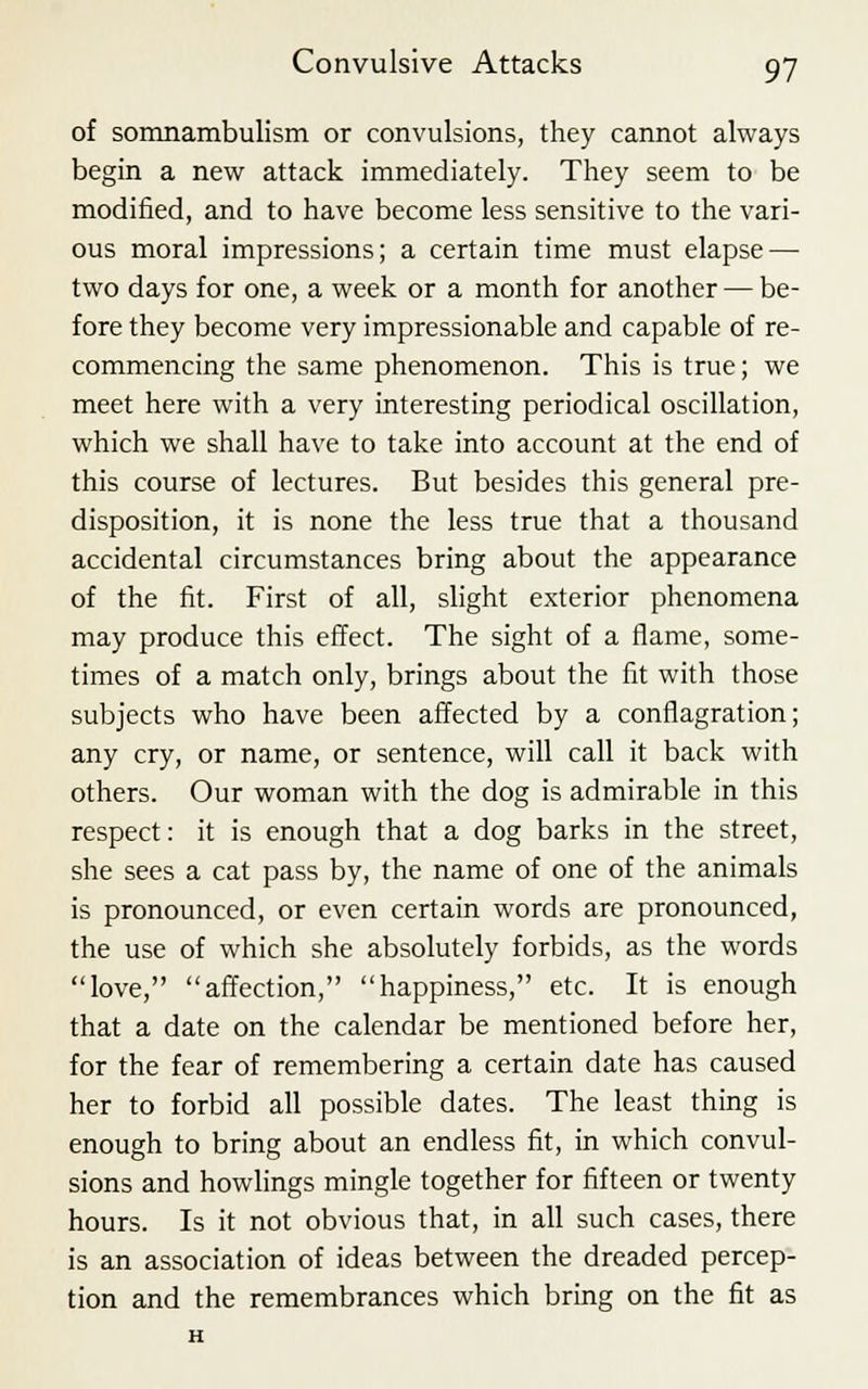 of somnambulism or convulsions, they cannot always begin a new attack immediately. They seem to be modified, and to have become less sensitive to the vari- ous moral impressions; a certain time must elapse — two days for one, a week or a month for another — be- fore they become very impressionable and capable of re- commencing the same phenomenon. This is true; we meet here with a very interesting periodical oscillation, which we shall have to take into account at the end of this course of lectures. But besides this general pre- disposition, it is none the less true that a thousand accidental circumstances bring about the appearance of the fit. First of all, slight exterior phenomena may produce this effect. The sight of a flame, some- times of a match only, brings about the fit with those subjects who have been affected by a conflagration; any cry, or name, or sentence, will call it back with others. Our woman with the dog is admirable in this respect: it is enough that a dog barks in the street, she sees a cat pass by, the name of one of the animals is pronounced, or even certain words are pronounced, the use of which she absolutely forbids, as the words love, affection, happiness, etc. It is enough that a date on the calendar be mentioned before her, for the fear of remembering a certain date has caused her to forbid all possible dates. The least thing is enough to bring about an endless fit, in which convul- sions and howlings mingle together for fifteen or twenty hours. Is it not obvious that, in all such cases, there is an association of ideas between the dreaded percep- tion and the remembrances which bring on the fit as