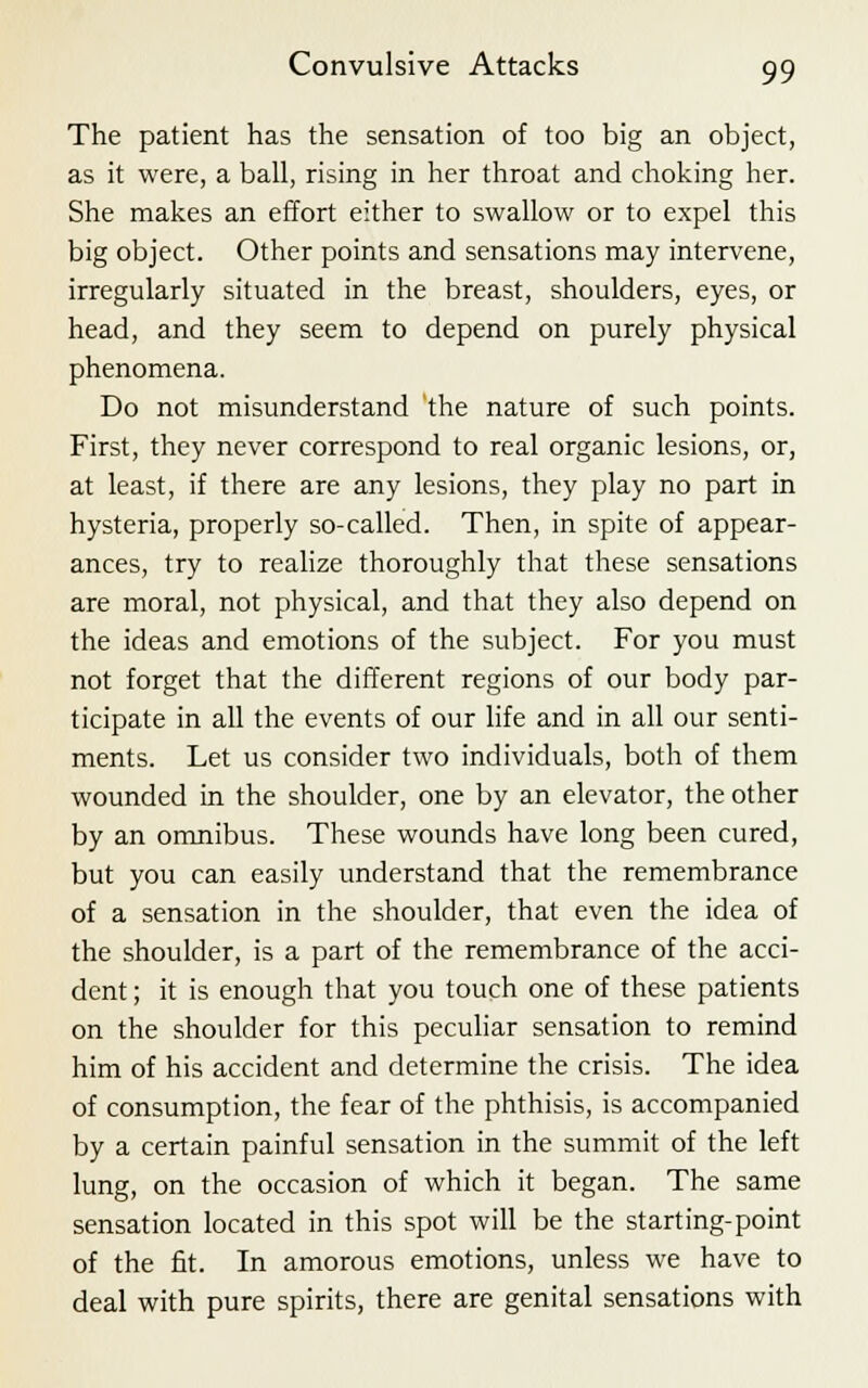 The patient has the sensation of too big an object, as it were, a ball, rising in her throat and choking her. She makes an effort either to swallow or to expel this big object. Other points and sensations may intervene, irregularly situated in the breast, shoulders, eyes, or head, and they seem to depend on purely physical phenomena. Do not misunderstand the nature of such points. First, they never correspond to real organic lesions, or, at least, if there are any lesions, they play no part in hysteria, properly so-called. Then, in spite of appear- ances, try to realize thoroughly that these sensations are moral, not physical, and that they also depend on the ideas and emotions of the subject. For you must not forget that the different regions of our body par- ticipate in all the events of our life and in all our senti- ments. Let us consider two individuals, both of them wounded in the shoulder, one by an elevator, the other by an omnibus. These wounds have long been cured, but you can easily understand that the remembrance of a sensation in the shoulder, that even the idea of the shoulder, is a part of the remembrance of the acci- dent ; it is enough that you touch one of these patients on the shoulder for this peculiar sensation to remind him of his accident and determine the crisis. The idea of consumption, the fear of the phthisis, is accompanied by a certain painful sensation in the summit of the left lung, on the occasion of which it began. The same sensation located in this spot will be the starting-point of the fit. In amorous emotions, unless we have to deal with pure spirits, there are genital sensations with