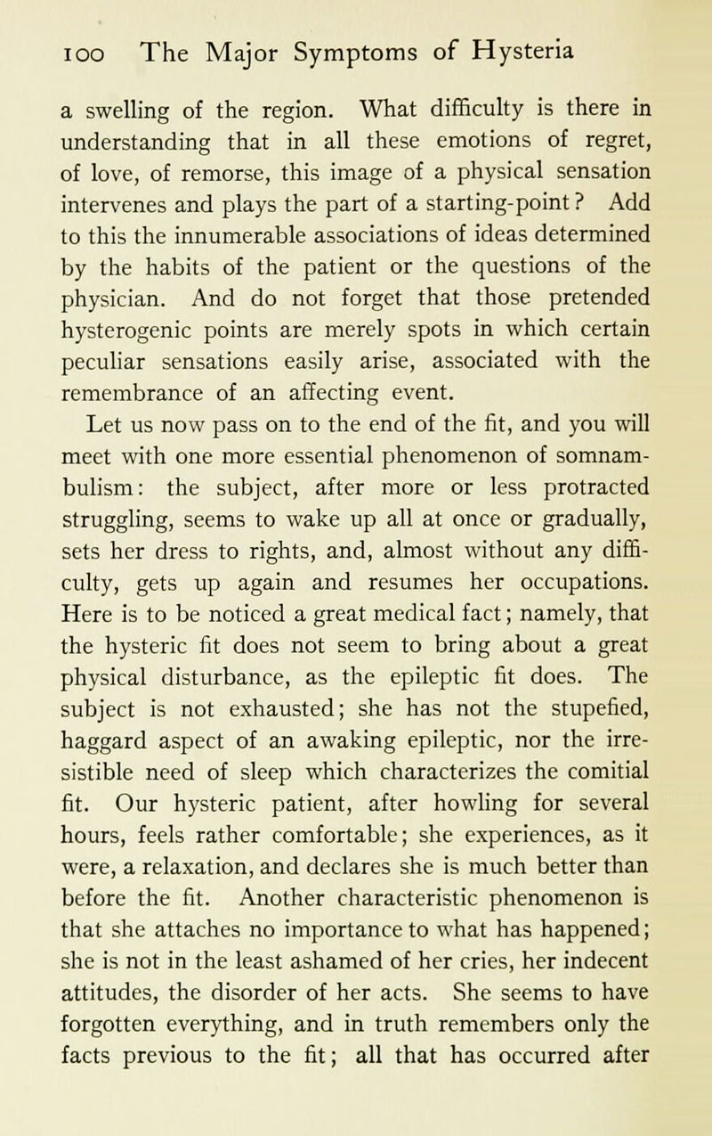 a swelling of the region. What difficulty is there in understanding that in all these emotions of regret, of love, of remorse, this image of a physical sensation intervenes and plays the part of a starting-point ? Add to this the innumerable associations of ideas determined by the habits of the patient or the questions of the physician. And do not forget that those pretended hysterogenic points are merely spots in which certain peculiar sensations easily arise, associated with the remembrance of an affecting event. Let us now pass on to the end of the fit, and you will meet with one more essential phenomenon of somnam- bulism: the subject, after more or less protracted struggling, seems to wake up all at once or gradually, sets her dress to rights, and, almost without any diffi- culty, gets up again and resumes her occupations. Here is to be noticed a great medical fact; namely, that the hysteric fit does not seem to bring about a great physical disturbance, as the epileptic fit does. The subject is not exhausted; she has not the stupefied, haggard aspect of an awaking epileptic, nor the irre- sistible need of sleep which characterizes the comitial fit. Our hysteric patient, after howling for several hours, feels rather comfortable; she experiences, as it were, a relaxation, and declares she is much better than before the fit. Another characteristic phenomenon is that she attaches no importance to what has happened; she is not in the least ashamed of her cries, her indecent attitudes, the disorder of her acts. She seems to have forgotten everything, and in truth remembers only the facts previous to the fit; all that has occurred after