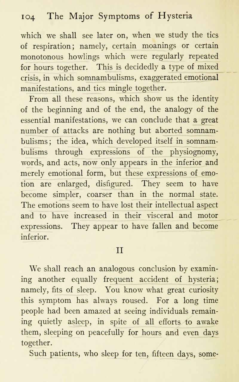 which we shall see later on, when we study the tics of respiration; namely, certain moanings or certain monotonous howlings which were regularly repeated for hours together. This is decidedly a type of mixed crisis, in which somnambulisms, exaggerated emotional manifestations, and tics mingle together. From all these reasons, which show us the identity of the beginning and of the end, the analogy of the essential manifestations, we can conclude that a great number of attacks are nothing but aborted somnam- bulisms ; the idea, which developed itself in somnam- bulisms through expressions of the physiognomy, words, and acts, now only appears in the inferior and merely emotional form, but these expressions of emo- tion are enlarged, disfigured. They seem to have become simpler, coarser than in the normal state. The emotions seem to have lost their intellectual aspect and to have increased in their visceral and motor expressions. They appear to have fallen and become inferior. II We shall reach an analogous conclusion by examin- ing another equally frequent accident of hysteria; namely, fits of sleep. You know what great curiosity this symptom has always roused. For a long time people had been amazed at seeing individuals remain- ing quietly asleep, in spite of all efforts to awake them, sleeping on peacefully for hours and even days together. Such patients, who sleep for ten, fifteen days, some-