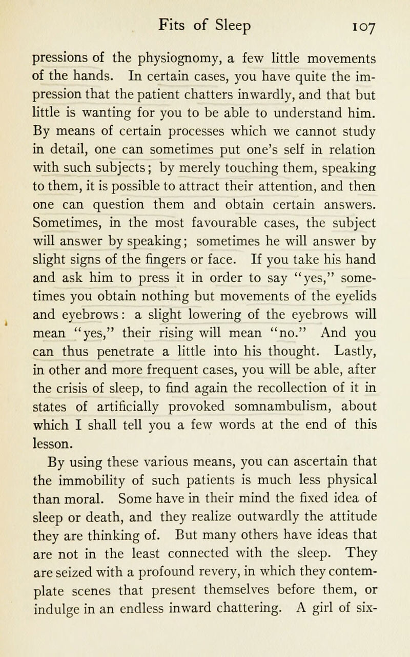 pressions of the physiognomy, a few little movements of the hands. In certain cases, you have quite the im- pression that the patient chatters inwardly, and that but little is wanting for you to be able to understand him. By means of certain processes which we cannot study in detail, one can sometimes put one's self in relation with such subjects; by merely touching them, speaking to them, it is possible to attract their attention, and then one can question them and obtain certain answers. Sometimes, in the most favourable cases, the subject will answer by speaking; sometimes he will answer by slight signs of the fingers or face. If you take his hand and ask him to press it in order to say yes, some- times you obtain nothing but movements of the eyelids and eyebrows: a slight lowering of the eyebrows will mean yes, their rising will mean no. And you can thus penetrate a little into his thought. Lastly, in other and more frequent cases, you will be able, after the crisis of sleep, to find again the recollection of it in states of artificially provoked somnambulism, about which I shall tell you a few words at the end of this lesson. By using these various means, you can ascertain that the immobility of such patients is much less physical than moral. Some have in their mind the fixed idea of sleep or death, and they realize outwardly the attitude they are thinking of. But many others have ideas that are not in the least connected with the sleep. They are seized with a profound revery, in which they contem- plate scenes that present themselves before them, or indulge in an endless inward chattering. A girl of six-