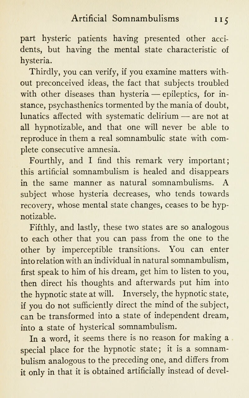 part hysteric patients having presented other acci- dents, but having the mental state characteristic of hysteria. Thirdly, you can verify, if you examine matters with- out preconceived ideas, the fact that subjects troubled with other diseases than hysteria — epileptics, for in- stance, psychasthenics tormented by the mania of doubt, lunatics affected with systematic delirium — are not at all hypnotizable, and that one will never be able to reproduce in them a real somnambulic state with com- plete consecutive amnesia. Fourthly, and I find this remark very important; this artificial somnambulism is healed and disappears in the same manner as natural somnambulisms. A subject whose hysteria decreases, who tends towards recovery, whose mental state changes, ceases to be hyp- notizable. Fifthly, and lastly, these two states are so analogous to each other that you can pass from the one to the other by imperceptible transitions. You can enter into relation with an individual in natural somnambulism, first speak to him of his dream, get him to listen to you, then direct his thoughts and afterwards put him into the hypnotic state at will. Inversely, the hypnotic state, if you do not sufficiently direct the mind of the subject, can be transformed into a state of independent dream, into a state of hysterical somnambulism. In a word, it seems there is no reason for making a special place for the hypnotic state; it is a somnam- bulism analogous to the preceding one, and differs from it only in that it is obtained artificially instead of devel-