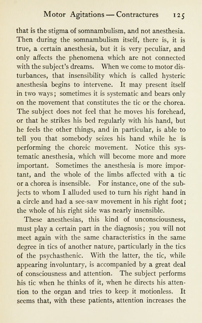 that is the stigma of somnambulism, and not anesthesia. Then during the somnambulism itself, there is, it is true, a certain anesthesia, but it is very peculiar, and only affects the phenomena which are not connected with the subject's dreams. When we come to motor dis- turbances, that insensibility which is called hysteric anesthesia begins to intervene. It may present itself in two ways; sometimes it is systematic and bears only on the movement that constitutes the tic or the chorea. The subject does not feel that he moves his forehead, or that he strikes his bed regularly with his hand, but he feels the other things, and in particular, is able to tell you that somebody seizes his hand while he is performing the choreic movement. Notice this sys- tematic anesthesia, which will become more and more important. Sometimes the anesthesia is more impor- tant, and the whole of the limbs affected with a tic or a chorea is insensible. For instance, one of the sub- jects to whom I alluded used to turn his right hand in a circle and had a see-saw movement in his right foot; the whole of his right side was nearly insensible. These anesthesias, this kind of unconsciousness, must play a certain part in the diagnosis; you will not meet again with the same characteristics in the same degree in tics of another nature, particularly in the tics of the psychasthenic. With the latter, the tic, while appearing involuntary, is accompanied by a great deal of consciousness and attention. The subject performs his tic when he thinks of it, when he directs his atten- tion to the organ and tries to keep it motionless. It seems that, with these patients, attention increases the