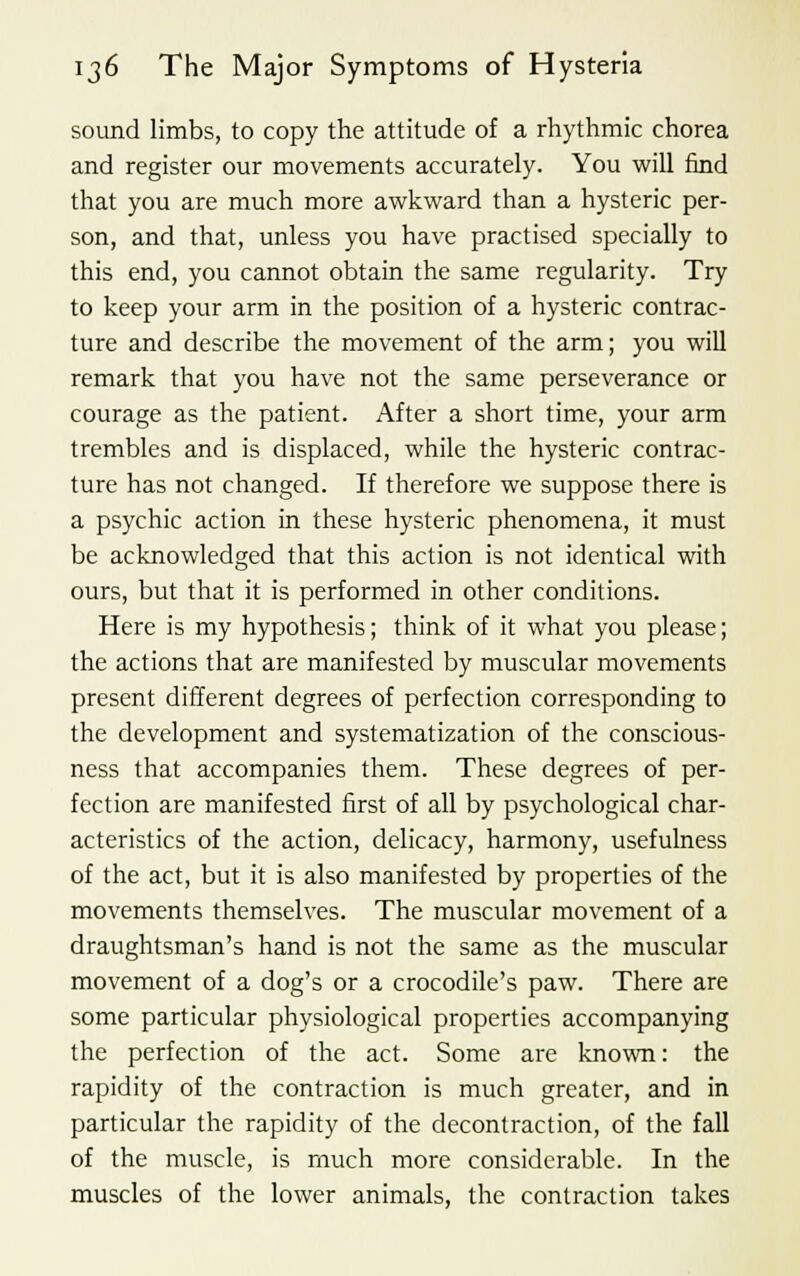 sound limbs, to copy the attitude of a rhythmic chorea and register our movements accurately. You will find that you are much more awkward than a hysteric per- son, and that, unless you have practised specially to this end, you cannot obtain the same regularity. Try to keep your arm in the position of a hysteric contrac- ture and describe the movement of the arm; you will remark that you have not the same perseverance or courage as the patient. After a short time, your arm trembles and is displaced, while the hysteric contrac- ture has not changed. If therefore we suppose there is a psychic action in these hysteric phenomena, it must be acknowledged that this action is not identical with ours, but that it is performed in other conditions. Here is my hypothesis; think of it what you please; the actions that are manifested by muscular movements present different degrees of perfection corresponding to the development and systematization of the conscious- ness that accompanies them. These degrees of per- fection are manifested first of all by psychological char- acteristics of the action, delicacy, harmony, usefulness of the act, but it is also manifested by properties of the movements themselves. The muscular movement of a draughtsman's hand is not the same as the muscular movement of a dog's or a crocodile's paw. There are some particular physiological properties accompanying the perfection of the act. Some are known: the rapidity of the contraction is much greater, and in particular the rapidity of the decontraction, of the fall of the muscle, is much more considerable. In the muscles of the lower animals, the contraction takes