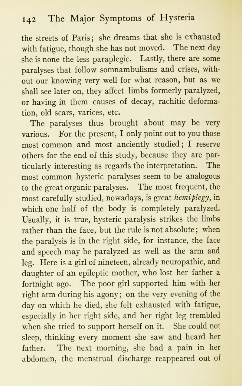 the streets of Paris; she dreams that she is exhausted with fatigue, though she has not moved. The next day she is none the less paraplegic. Lastly, there are some paralyses that follow somnambulisms and crises, with- out our knowing very well for what reason, but as we shall see later on, they affect limbs formerly paralyzed, or having in them causes of decay, rachitic deforma- tion, old scars, varices, etc. The paralyses thus brought about may be very various. For the present, I only point out to you those most common and most anciently studied; I reserve others for the end of this study, because they are par- ticularly interesting as regards the interpretation. The most common hysteric paralyses seem to be analogous to the great organic paralyses. The most frequent, the most carefully studied, nowadays, is great hemiplegy, in which one half of the body is completely paralyzed. Usually, it is true, hysteric paralysis strikes the limbs rather than the face, but the rule is not absolute; when the paralysis is in the right side, for instance, the face and speech may be paralyzed as well as the arm and leg. Here is a girl of nineteen, already neuropathic, and daughter of an epileptic mother, who lost her father a fortnight ago. The poor girl supported him with her right arm during his agony; on the very evening of the day on which he died, she felt exhausted with fatigue, especially in her right side, and her right leg trembled when she tried to support herself on it. She could not sleep, thinking every moment she saw and heard her father. The next morning, she had a pain in her abdomen, the menstrual discharge reappeared out of