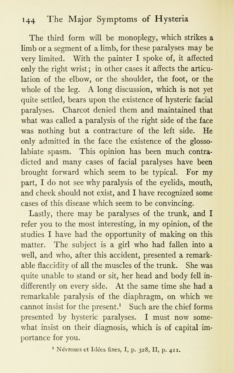 The third form will be monoplegy, which strikes a limb or a segment of a limb, for these paralyses may be very limited. With the painter I spoke of, it affected only the right wrist; in other cases it affects the articu- lation of the elbow, or the shoulder, the foot, or the whole of the leg. A long discussion, which is not yet quite settled, bears upon the existence of hysteric facial paralyses. Charcot denied them and maintained that what was called a paralysis of the right side of the face was nothing but a contracture of the left side. He only admitted in the face the existence of the glosso- labiate spasm. This opinion has been much contra- dicted and many cases of facial paralyses have been brought forward which seem to be typical. For my part, I do not see why paralysis of the eyelids, mouth, and cheek should not exist, and I have recognized some cases of this disease which seem to be convincing. Lastly, there may be paralyses of the trunk, and I refer you to the most interesting, in my opinion, of the studies I have had the opportunity of making on this matter. The subject is a girl who had fallen into a well, and who, after this accident, presented a remark- able flaccidity of all the muscles of the trunk. She was quite unable to stand or sit, her head and body fell in- differently on every side. At the same time she had a remarkable paralysis of the diaphragm, on which we cannot insist for the present.1 Such are the chief forms presented by hysteric paralyses. I must now some- what insist on their diagnosis, which is of capital im- portance for you. 1 Nevroses et Idces fixes, I, p. 328, II, p. 411.