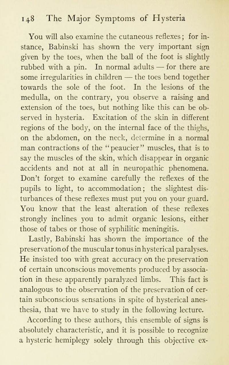 You will also examine the cutaneous reflexes; for in- stance, Babinski has shown the very important sign given by the toes, when the ball of the foot is slightly rubbed with a pin. In normal adults — for there are some irregularities in children — the toes bend together towards the sole of the foot. In the lesions of the medulla, on the contrary, you observe a raising and extension of the toes, but nothing like this can be ob- served in hysteria. Excitation of the skin in different regions of the body, on the internal face of the thighs, on the abdomen, on the neck, determine in a normal man contractions of the peaucier muscles, that is to say the muscles of the skin, which disappear in organic accidents and not at all in neuropathic phenomena. Don't forget to examine carefully the reflexes of the pupils to light, to accommodation; the slightest dis- turbances of these reflexes must put you on your guard. You know that the least alteration of these reflexes strongly inclines you to admit organic lesions, either those of tabes or those of syphilitic meningitis. Lastly, Babinski has shown the importance of the preservation of the muscular tonus in hysterical paralyses. He insisted too with great accuracy on the preservation of certain unconscious movements produced by associa- tion in these apparently paralyzed limbs. This fact is analogous to the observation of the preservation of cer- tain subconscious sensations in spite of hysterical anes- thesia, that we have to study in the following lecture. According to these authors, this ensemble of signs is absolutely characteristic, and it is possible to recognize a hysteric hemiplegy solely through this objective ex-