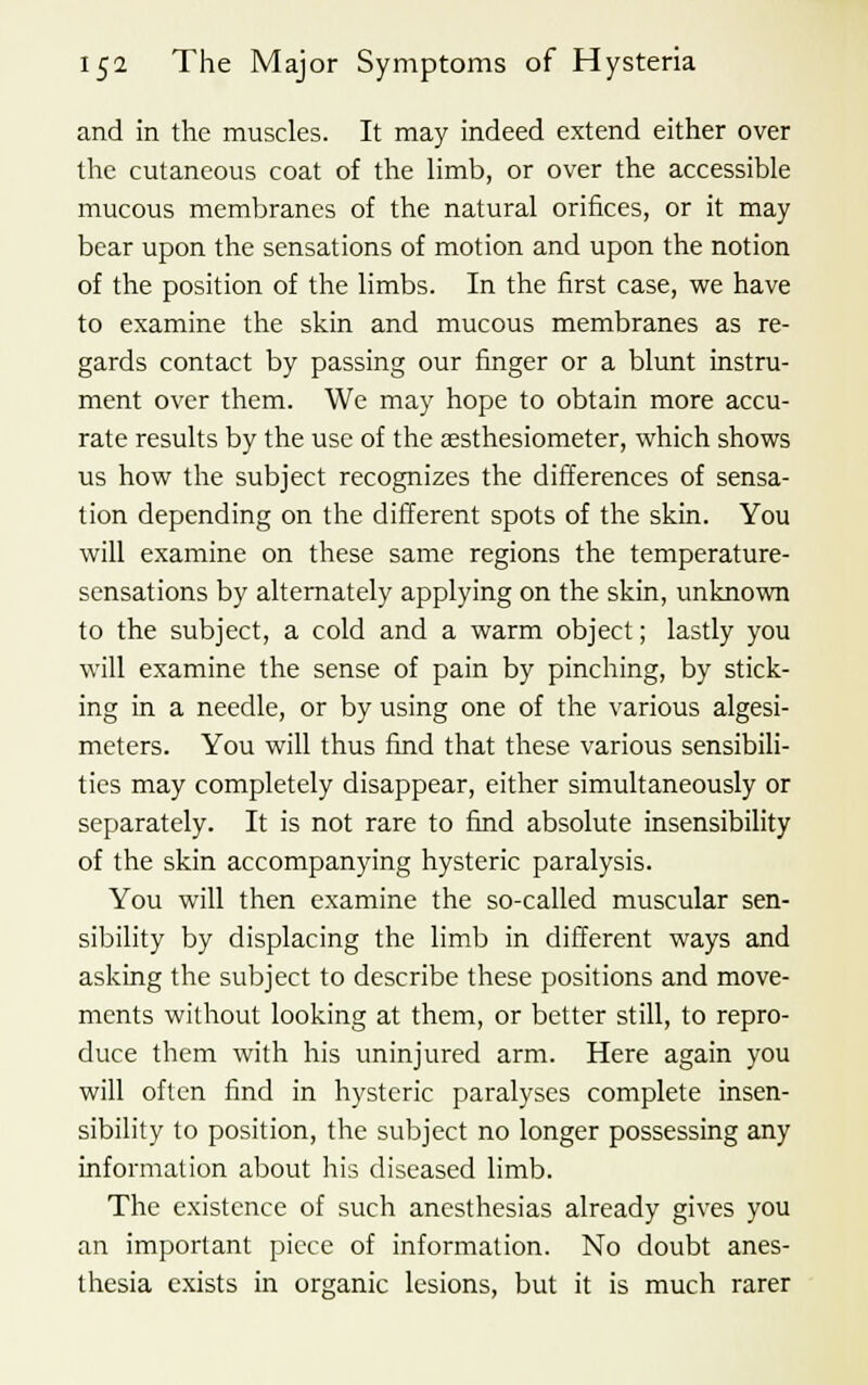 and in the muscles. It may indeed extend either over the cutaneous coat of the limb, or over the accessible mucous membranes of the natural orifices, or it may bear upon the sensations of motion and upon the notion of the position of the limbs. In the first case, we have to examine the skin and mucous membranes as re- gards contact by passing our finger or a blunt instru- ment over them. We may hope to obtain more accu- rate results by the use of the aesthesiometer, which shows us how the subject recognizes the differences of sensa- tion depending on the different spots of the skin. You will examine on these same regions the temperature- sensations by alternately applying on the skin, unknown to the subject, a cold and a warm object; lastly you will examine the sense of pain by pinching, by stick- ing in a needle, or by using one of the various algesi- meters. You will thus find that these various sensibili- ties may completely disappear, either simultaneously or separately. It is not rare to find absolute insensibility of the skin accompanying hysteric paralysis. You will then examine the so-called muscular sen- sibility by displacing the limb in different ways and asking the subject to describe these positions and move- ments without looking at them, or better still, to repro- duce them with his uninjured arm. Here again you will often find in hysteric paralyses complete insen- sibility to position, the subject no longer possessing any information about his diseased limb. The existence of such anesthesias already gives you an important piece of information. No doubt anes- thesia exists in organic lesions, but it is much rarer