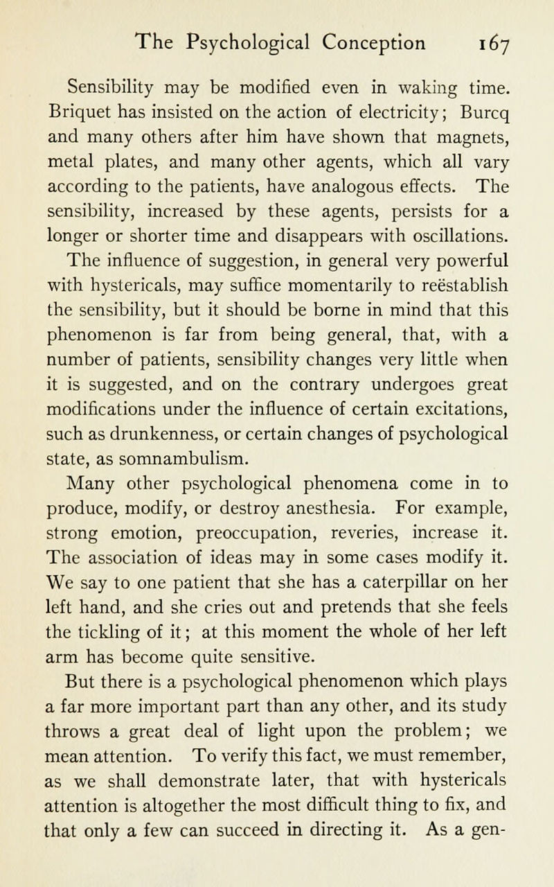 Sensibility may be modified even in waking time. Briquet has insisted on the action of electricity; Burcq and many others after him have shown that magnets, metal plates, and many other agents, which all vary according to the patients, have analogous effects. The sensibility, increased by these agents, persists for a longer or shorter time and disappears with oscillations. The influence of suggestion, in general very powerful with hystericals, may suffice momentarily to reestablish the sensibility, but it should be borne in mind that this phenomenon is far from being general, that, with a number of patients, sensibility changes very little when it is suggested, and on the contrary undergoes great modifications under the influence of certain excitations, such as drunkenness, or certain changes of psychological state, as somnambulism. Many other psychological phenomena come in to produce, modify, or destroy anesthesia. For example, strong emotion, preoccupation, reveries, increase it. The association of ideas may in some cases modify it. We say to one patient that she has a caterpillar on her left hand, and she cries out and pretends that she feels the tickling of it; at this moment the whole of her left arm has become quite sensitive. But there is a psychological phenomenon which plays a far more important part than any other, and its study throws a great deal of light upon the problem; we mean attention. To verify this fact, we must remember, as we shall demonstrate later, that with hystericals attention is altogether the most difficult thing to fix, and that only a few can succeed in directing it. As a gen-