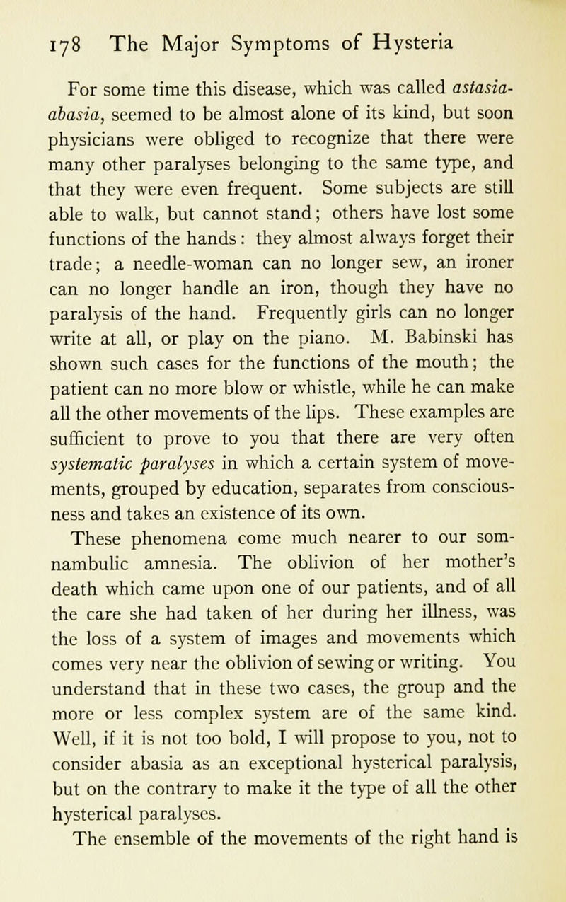 For some time this disease, which was called astasia- abasia, seemed to be almost alone of its kind, but soon physicians were obliged to recognize that there were many other paralyses belonging to the same type, and that they were even frequent. Some subjects are still able to walk, but cannot stand; others have lost some functions of the hands: they almost always forget their trade; a needle-woman can no longer sew, an ironer can no longer handle an iron, though they have no paralysis of the hand. Frequently girls can no longer write at all, or play on the piano. M. Babinski has shown such cases for the functions of the mouth; the patient can no more blow or whistle, while he can make all the other movements of the lips. These examples are sufficient to prove to you that there are very often systematic paralyses in which a certain system of move- ments, grouped by education, separates from conscious- ness and takes an existence of its own. These phenomena come much nearer to our som- nambulic amnesia. The oblivion of her mother's death which came upon one of our patients, and of all the care she had taken of her during her illness, was the loss of a system of images and movements which comes very near the oblivion of sewing or writing. You understand that in these two cases, the group and the more or less complex system are of the same kind. Well, if it is not too bold, I will propose to you, not to consider abasia as an exceptional hysterical paralysis, but on the contrary to make it the type of all the other hysterical paralyses. The ensemble of the movements of the right hand is