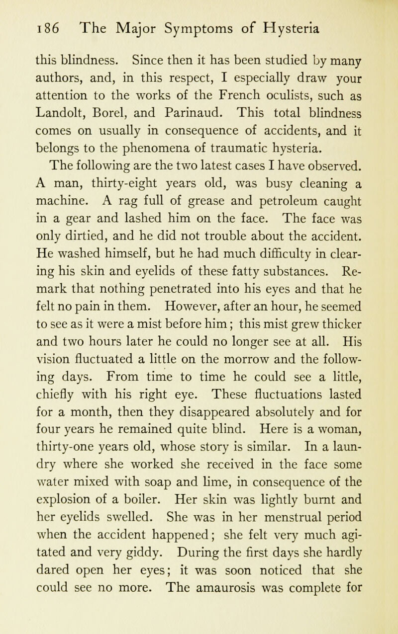 this blindness. Since then it has been studied by many authors, and, in this respect, I especially draw your attention to the works of the French oculists, such as Landolt, Borel, and Parinaud. This total blindness comes on usually in consequence of accidents, and it belongs to the phenomena of traumatic hysteria. The following are the two latest cases I have observed. A man, thirty-eight years old, was busy cleaning a machine. A rag full of grease and petroleum caught in a gear and lashed him on the face. The face was only dirtied, and he did not trouble about the accident. He washed himself, but he had much difficulty in clear- ing his skin and eyelids of these fatty substances. Re- mark that nothing penetrated into his eyes and that he felt no pain in them. However, after an hour, he seemed to see as it were a mist before him; this mist grew thicker and two hours later he could no longer see at all. His vision fluctuated a little on the morrow and the follow- ing days. From time to time he could see a little, chiefly with his right eye. These fluctuations lasted for a month, then they disappeared absolutely and for four years he remained quite blind. Here is a woman, thirty-one years old, whose story is similar. In a laun- dry where she worked she received in the face some water mixed with soap and lime, in consequence of the explosion of a boiler. Her skin was lightly burnt and her eyelids swelled. She was in her menstrual period when the accident happened; she felt very much agi- tated and very giddy. During the first days she hardly dared open her eyes; it was soon noticed that she could see no more. The amaurosis was complete for