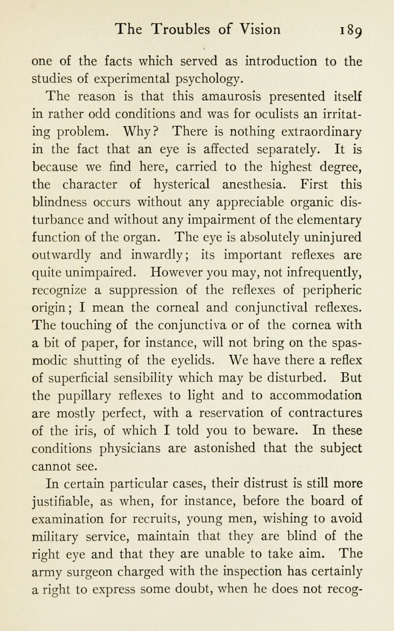 one of the facts which served as introduction to the studies of experimental psychology. The reason is that this amaurosis presented itself in rather odd conditions and was for oculists an irritat- ing problem. Why? There is nothing extraordinary in the fact that an eye is affected separately. It is because we find here, carried to the highest degree, the character of hysterical anesthesia. First this blindness occurs without any appreciable organic dis- turbance and without any impairment of the elementary function of the organ. The eye is absolutely uninjured outwardly and inwardly; its important reflexes are quite unimpaired. However you may, not infrequently, recognize a suppression of the reflexes of peripheric origin; I mean the corneal and conjunctival reflexes. The touching of the conjunctiva or of the cornea with a bit of paper, for instance, will not bring on the spas- modic shutting of the eyelids. We have there a reflex of superficial sensibility which may be disturbed. But the pupillary reflexes to light and to accommodation are mostly perfect, with a reservation of contractures of the iris, of which I told you to beware. In these conditions physicians are astonished that the subject cannot see. In certain particular cases, their distrust is still more justifiable, as when, for instance, before the board of examination for recruits, young men, wishing to avoid military service, maintain that they are blind of the right eye and that they are unable to take aim. The army surgeon charged with the inspection has certainly a right to express some doubt, when he does not recog-