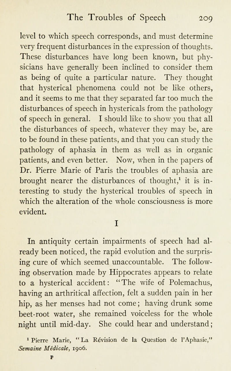 level to which speech corresponds, and must determine very frequent disturbances in the expression of thoughts. These disturbances have long been known, but phy- sicians have generally been inclined to consider them as being of quite a particular nature. They thought that hysterical phenomena could not be like others, and it seems to me that they separated far too much the disturbances of speech in hystericals from the pathology of speech in general. I should like to show you that all the disturbances of speech, whatever they may be, are to be found in these patients, and that you can study the pathology of aphasia in them as well as in organic patients, and even better. Now, when in the papers of Dr. Pierre Marie of Paris the troubles of aphasia are brought nearer the disturbances of thought,1 it is in- teresting to study the hysterical troubles of speech in which the alteration of the whole consciousness is more evident. I In antiquity certain impairments of speech had al- ready been noticed, the rapid evolution and the surpris- ing cure of which seemed unaccountable. The follow- ing observation made by Hippocrates appears to relate to a hysterical accident: The wife of Polemachus, having an arthritical affection, felt a sudden pain in her hip, as her menses had not come; having drunk some beet-root water, she remained voiceless for the whole night until mid-day. She could hear and understand ; 1 Pierre Marie,  La Revision de la Question de l'Aphasie, Semaine Medicak, 1906. P