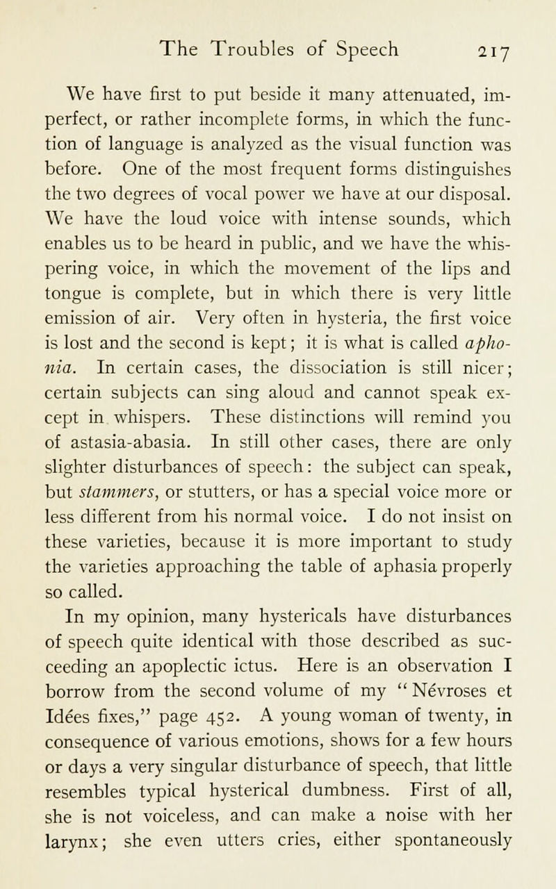 We have first to put beside it many attenuated, im- perfect, or rather incomplete forms, in which the func- tion of language is analyzed as the visual function was before. One of the most frequent forms distinguishes the two degrees of vocal power we have at our disposal. We have the loud voice with intense sounds, which enables us to be heard in public, and we have the whis- pering voice, in which the movement of the lips and tongue is complete, but in which there is very little emission of air. Very often in hysteria, the first voice is lost and the second is kept; it is what is called apho- nia. In certain cases, the dissociation is still nicer; certain subjects can sing aloud and cannot speak ex- cept in whispers. These distinctions will remind you of astasia-abasia. In still other cases, there are only slighter disturbances of speech: the subject can speak, but stammers, or stutters, or has a special voice more or less different from his normal voice. I do not insist on these varieties, because it is more important to study the varieties approaching the table of aphasia properly so called. In my opinion, many hystericals have disturbances of speech quite identical with those described as suc- ceeding an apoplectic ictus. Here is an observation I borrow from the second volume of my  Nevroses et Idees fixes, page 452. A young woman of twenty, in consequence of various emotions, shows for a few hours or days a very singular disturbance of speech, that little resembles typical hysterical dumbness. First of all, she is not voiceless, and can make a noise with her larynx; she even utters cries, either spontaneously