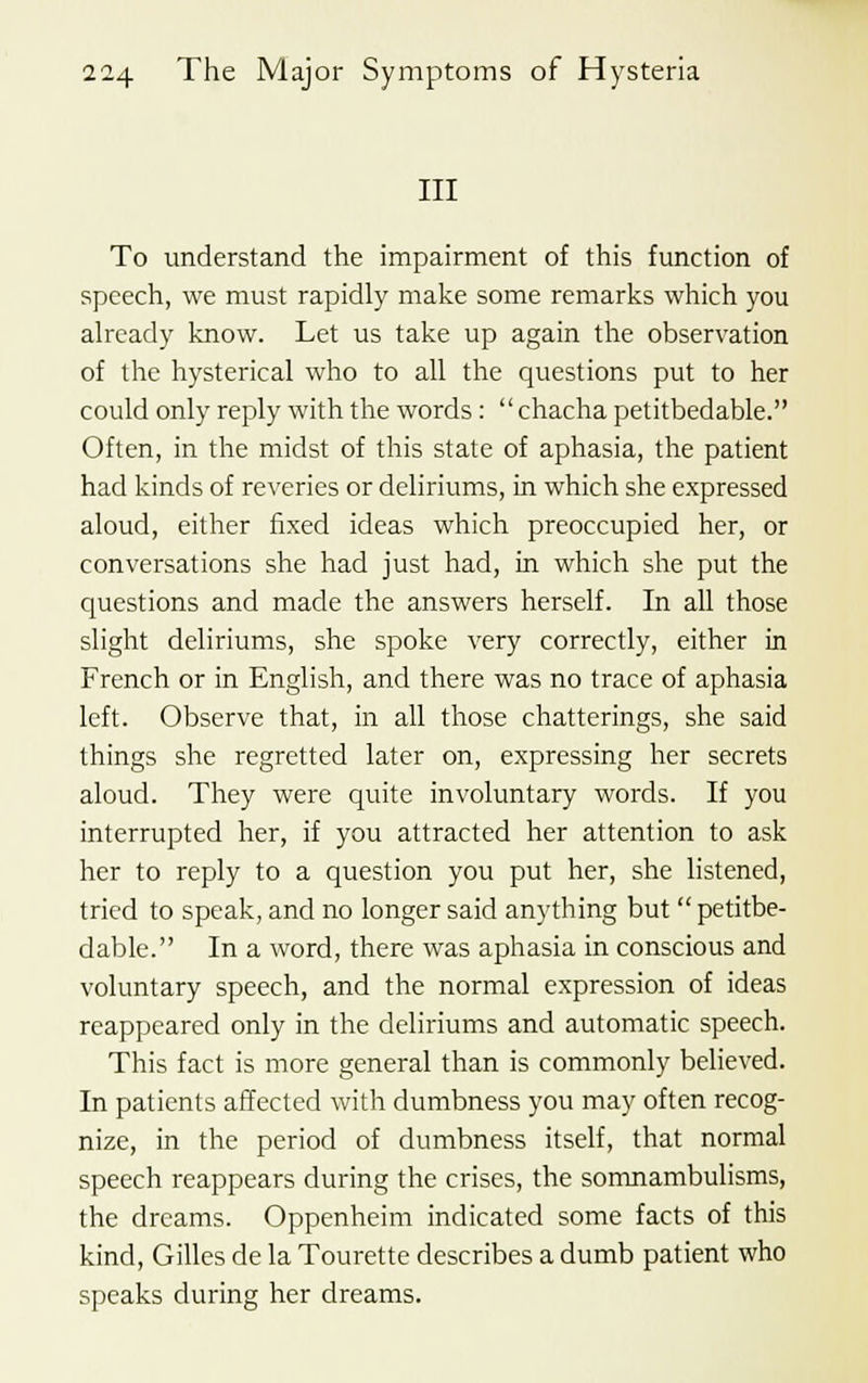 III To understand the impairment of this function of speech, we must rapidly make some remarks which you already know. Let us take up again the observation of the hysterical who to all the questions put to her could only reply with the words:  chacha petitbedable. Often, in the midst of this state of aphasia, the patient had kinds of reveries or deliriums, in which she expressed aloud, either fixed ideas which preoccupied her, or conversations she had just had, in which she put the questions and made the answers herself. In all those slight deliriums, she spoke very correctly, either in French or in English, and there was no trace of aphasia left. Observe that, in all those chatterings, she said things she regretted later on, expressing her secrets aloud. They were quite involuntary words. If you interrupted her, if you attracted her attention to ask her to reply to a question you put her, she listened, tried to speak, and no longer said anything but  petitbe- dable. In a word, there was aphasia in conscious and voluntary speech, and the normal expression of ideas reappeared only in the deliriums and automatic speech. This fact is more general than is commonly believed. In patients affected with dumbness you may often recog- nize, in the period of dumbness itself, that normal speech reappears during the crises, the somnambulisms, the dreams. Oppenheim indicated some facts of this kind, Gilles de la Tourette describes a dumb patient who speaks during her dreams.