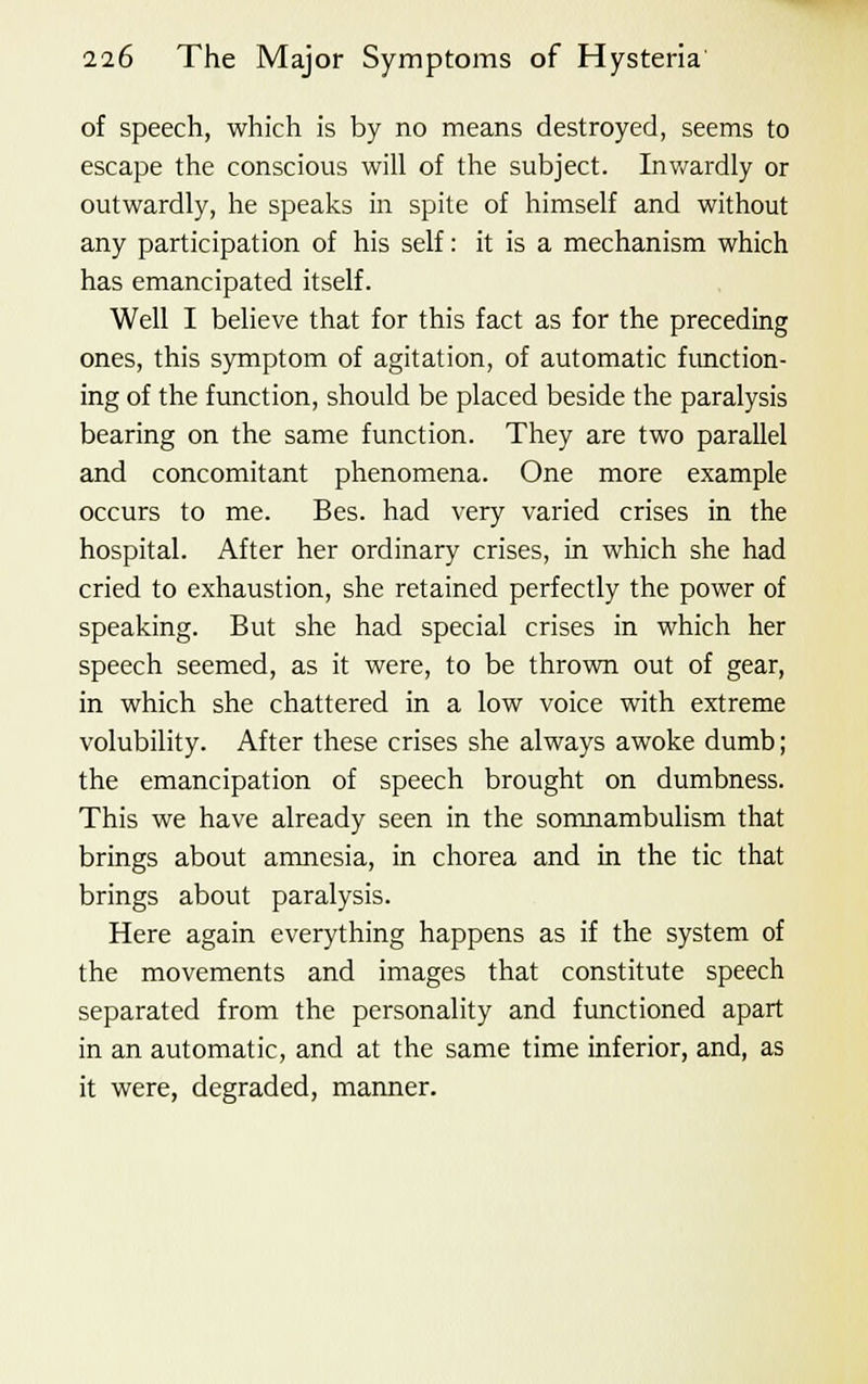 of speech, which is by no means destroyed, seems to escape the conscious will of the subject. Inwardly or outwardly, he speaks in spite of himself and without any participation of his self: it is a mechanism which has emancipated itself. Well I believe that for this fact as for the preceding ones, this symptom of agitation, of automatic function- ing of the function, should be placed beside the paralysis bearing on the same function. They are two parallel and concomitant phenomena. One more example occurs to me. Bes. had very varied crises in the hospital. After her ordinary crises, in which she had cried to exhaustion, she retained perfectly the power of speaking. But she had special crises in which her speech seemed, as it were, to be thrown out of gear, in which she chattered in a low voice with extreme volubility. After these crises she always awoke dumb; the emancipation of speech brought on dumbness. This we have already seen in the somnambulism that brings about amnesia, in chorea and in the tic that brings about paralysis. Here again everything happens as if the system of the movements and images that constitute speech separated from the personality and functioned apart in an automatic, and at the same time inferior, and, as it were, degraded, manner.