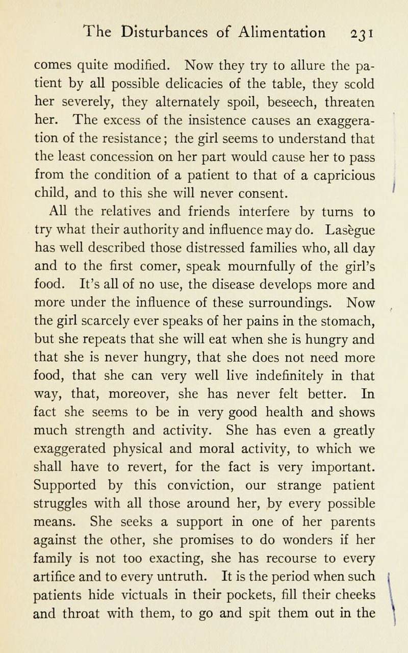 comes quite modified. Now they try to allure the pa- tient by all possible delicacies of the table, they scold her severely, they alternately spoil, beseech, threaten her. The excess of the insistence causes an exaggera- tion of the resistance; the girl seems to understand that the least concession on her part would cause her to pass from the condition of a patient to that of a capricious child, and to this she will never consent. All the relatives and friends interfere by turns to try what their authority and influence may do. Lasegue has well described those distressed families who, all day and to the first comer, speak mournfully of the girl's food. It's all of no use, the disease develops more and more under the influence of these surroundings. Now the girl scarcely ever speaks of her pains in the stomach, but she repeats that she will eat when she is hungry and that she is never hungry, that she does not need more food, that she can very well live indefinitely in that way, that, moreover, she has never felt better. In fact she seems to be in very good health and shows much strength and activity. She has even a greatly exaggerated physical and moral activity, to which we shall have to revert, for the fact is very important. Supported by this conviction, our strange patient struggles with all those around her, by every possible means. She seeks a support in one of her parents against the other, she promises to do wonders if her family is not too exacting, she has recourse to every artifice and to every untruth. It is the period when such patients hide victuals in their pockets, fill their cheeks and throat with them, to go and spit them out in the