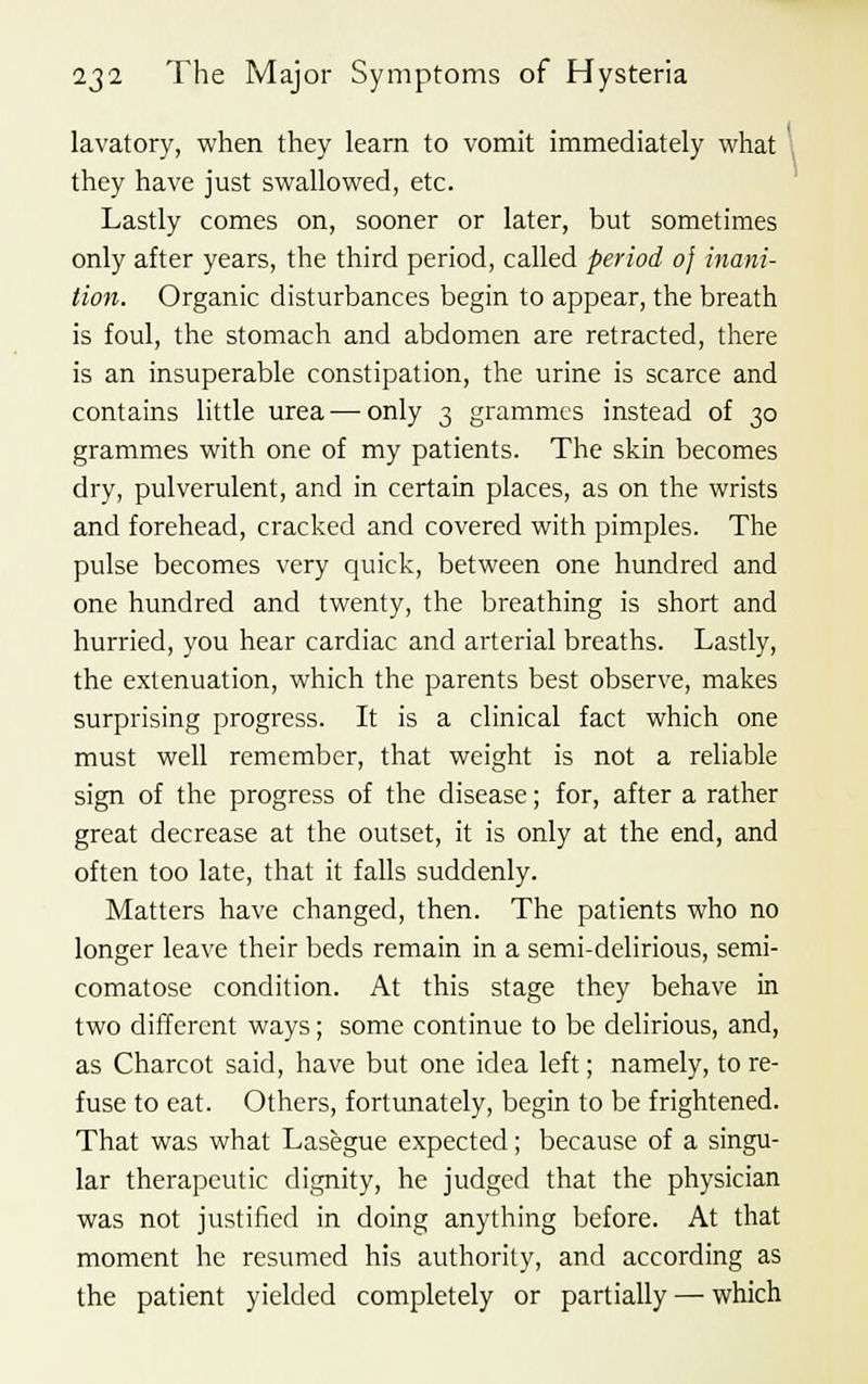 lavatory, when they learn to vomit immediately what they have just swallowed, etc. Lastly comes on, sooner or later, but sometimes only after years, the third period, called period 0} inani- tion. Organic disturbances begin to appear, the breath is foul, the stomach and abdomen are retracted, there is an insuperable constipation, the urine is scarce and contains little urea—only 3 grammes instead of 30 grammes with one of my patients. The skin becomes dry, pulverulent, and in certain places, as on the wrists and forehead, cracked and covered with pimples. The pulse becomes very quick, between one hundred and one hundred and twenty, the breathing is short and hurried, you hear cardiac and arterial breaths. Lastly, the extenuation, which the parents best observe, makes surprising progress. It is a clinical fact which one must well remember, that weight is not a reliable sign of the progress of the disease; for, after a rather great decrease at the outset, it is only at the end, and often too late, that it falls suddenly. Matters have changed, then. The patients who no longer leave their beds remain in a semi-delirious, semi- comatose condition. At this stage they behave in two different ways; some continue to be delirious, and, as Charcot said, have but one idea left; namely, to re- fuse to eat. Others, fortunately, begin to be frightened. That was what Lasegue expected; because of a singu- lar therapeutic dignity, he judged that the physician was not justified in doing anything before. At that moment he resumed his authority, and according as the patient yielded completely or partially — which