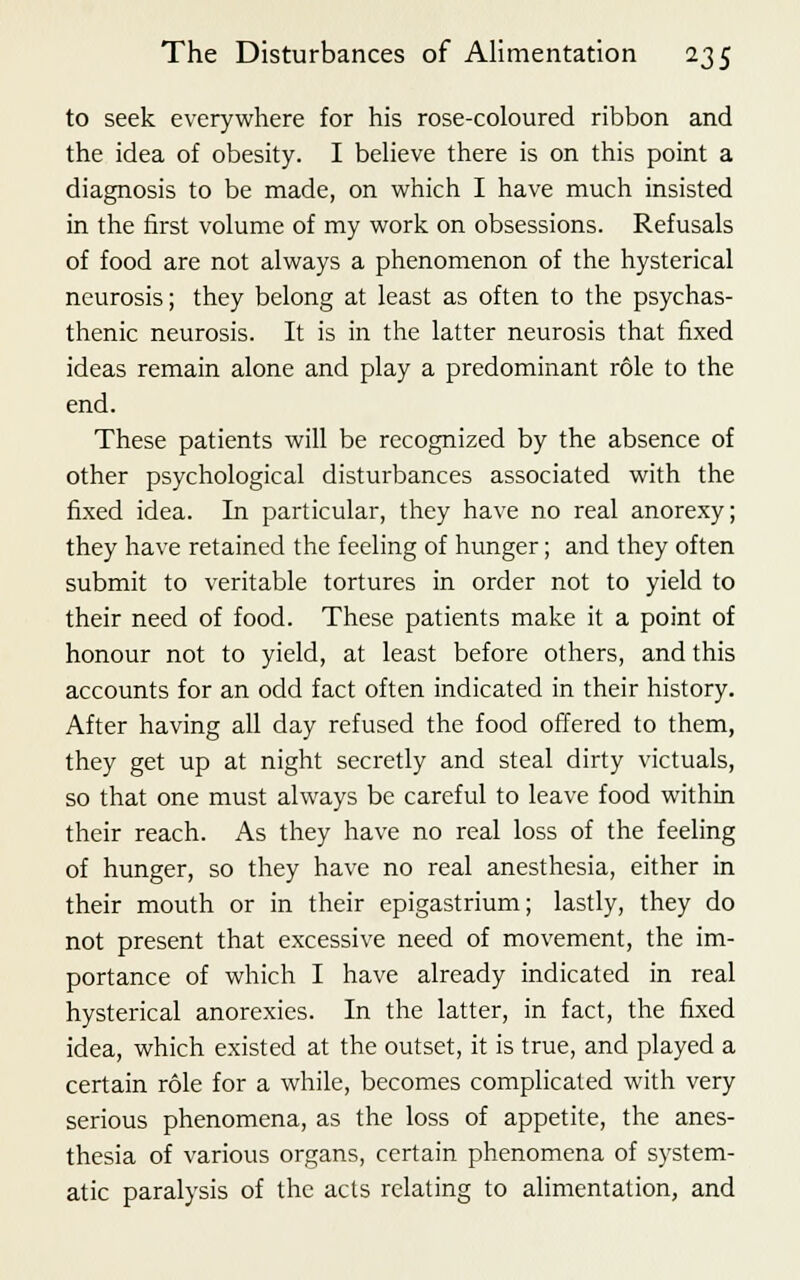 to seek everywhere for his rose-coloured ribbon and the idea of obesity. I believe there is on this point a diagnosis to be made, on which I have much insisted in the first volume of my work on obsessions. Refusals of food are not always a phenomenon of the hysterical neurosis; they belong at least as often to the psychas- thenic neurosis. It is in the latter neurosis that fixed ideas remain alone and play a predominant role to the end. These patients will be recognized by the absence of other psychological disturbances associated with the fixed idea. In particular, they have no real anorexy; they have retained the feeling of hunger; and they often submit to veritable tortures in order not to yield to their need of food. These patients make it a point of honour not to yield, at least before others, and this accounts for an odd fact often indicated in their history. After having all day refused the food offered to them, they get up at night secretly and steal dirty victuals, so that one must always be careful to leave food within their reach. As they have no real loss of the feeling of hunger, so they have no real anesthesia, either in their mouth or in their epigastrium; lastly, they do not present that excessive need of movement, the im- portance of which I have already indicated in real hysterical anorexics. In the latter, in fact, the fixed idea, which existed at the outset, it is true, and played a certain role for a while, becomes complicated with very serious phenomena, as the loss of appetite, the anes- thesia of various organs, certain phenomena of system- atic paralysis of the acts relating to alimentation, and