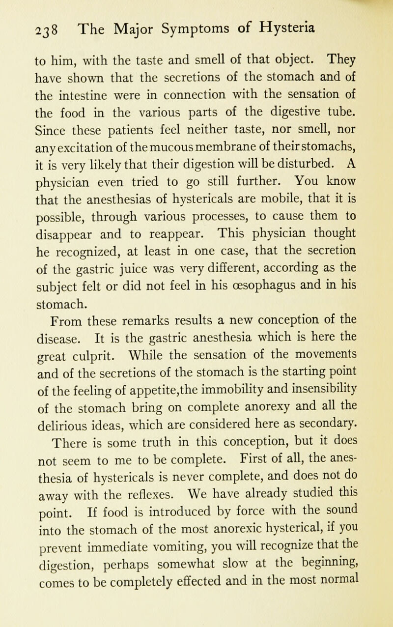 to him, with the taste and smell of that object. They have shown that the secretions of the stomach and of the intestine were in connection with the sensation of the food in the various parts of the digestive tube. Since these patients feel neither taste, nor smell, nor any excitation of the mucous membrane of their stomachs, it is very likely that their digestion will be disturbed. A physician even tried to go still further. You know that the anesthesias of hystericals are mobile, that it is possible, through various processes, to cause them to disappear and to reappear. This physician thought he recognized, at least in one case, that the secretion of the gastric juice was very different, according as the subject felt or did not feel in his oesophagus and in his stomach. From these remarks results a new conception of the disease. It is the gastric anesthesia which is here the great culprit. While the sensation of the movements and of the secretions of the stomach is the starting point of the feeling of appetite.the immobility and insensibility of the stomach bring on complete anorexy and all the delirious ideas, which are considered here as secondary. There is some truth in this conception, but it does not seem to me to be complete. First of all, the anes- thesia of hystericals is never complete, and does not do away with the reflexes. We have already studied this point. If food is introduced by force with the sound into the stomach of the most anorexic hysterical, if you prevent immediate vomiting, you will recognize that the digestion, perhaps somewhat slow at the beginning, comes to be completely effected and in the most normal