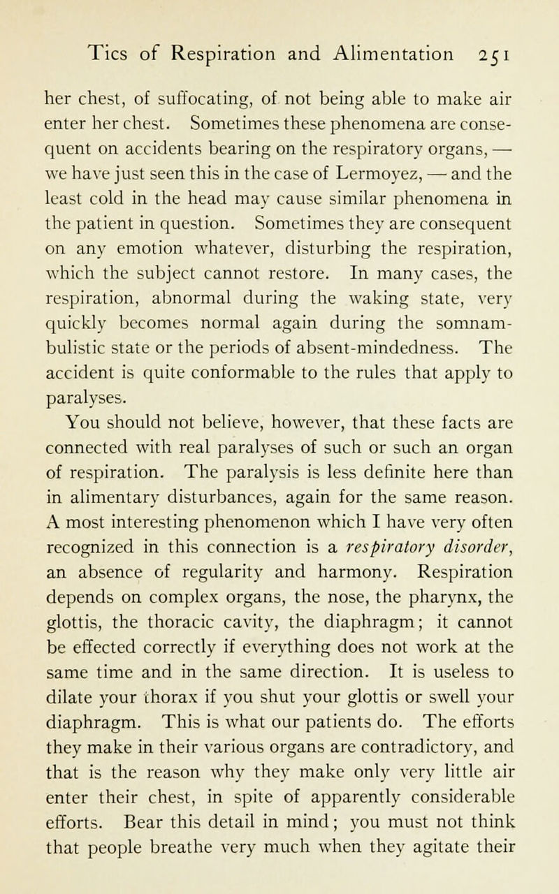 her chest, of suffocating, of not being able to make air enter her chest. Sometimes these phenomena are conse- quent on accidents bearing on the respiratory organs, — we have just seen this in the case of Lermoyez, — and the least cold in the head may cause similar phenomena in the patient in question. Sometimes they are consequent on any emotion whatever, disturbing the respiration, which the subject cannot restore. In many cases, the respiration, abnormal during the waking state, very quickly becomes normal again during the somnam- bulistic state or the periods of absent-mindedness. The accident is quite conformable to the rules that apply to paralyses. You should not believe, however, that these facts are connected with real paralyses of such or such an organ of respiration. The paralysis is less definite here than in alimentary disturbances, again for the same reason. A most interesting phenomenon which I have very often recognized in this connection is a respiratory disorder, an absence of regularity and harmony. Respiration depends on complex organs, the nose, the pharynx, the glottis, the thoracic cavity, the diaphragm; it cannot be effected correctly if everything does not work at the same time and in the same direction. It is useless to dilate your thorax if you shut your glottis or swell your diaphragm. This is what our patients do. The efforts they make in their various organs are contradictory, and that is the reason why they make only very little air enter their chest, in spite of apparently considerable efforts. Bear this detail in mind; you must not think that people breathe very much when they agitate their