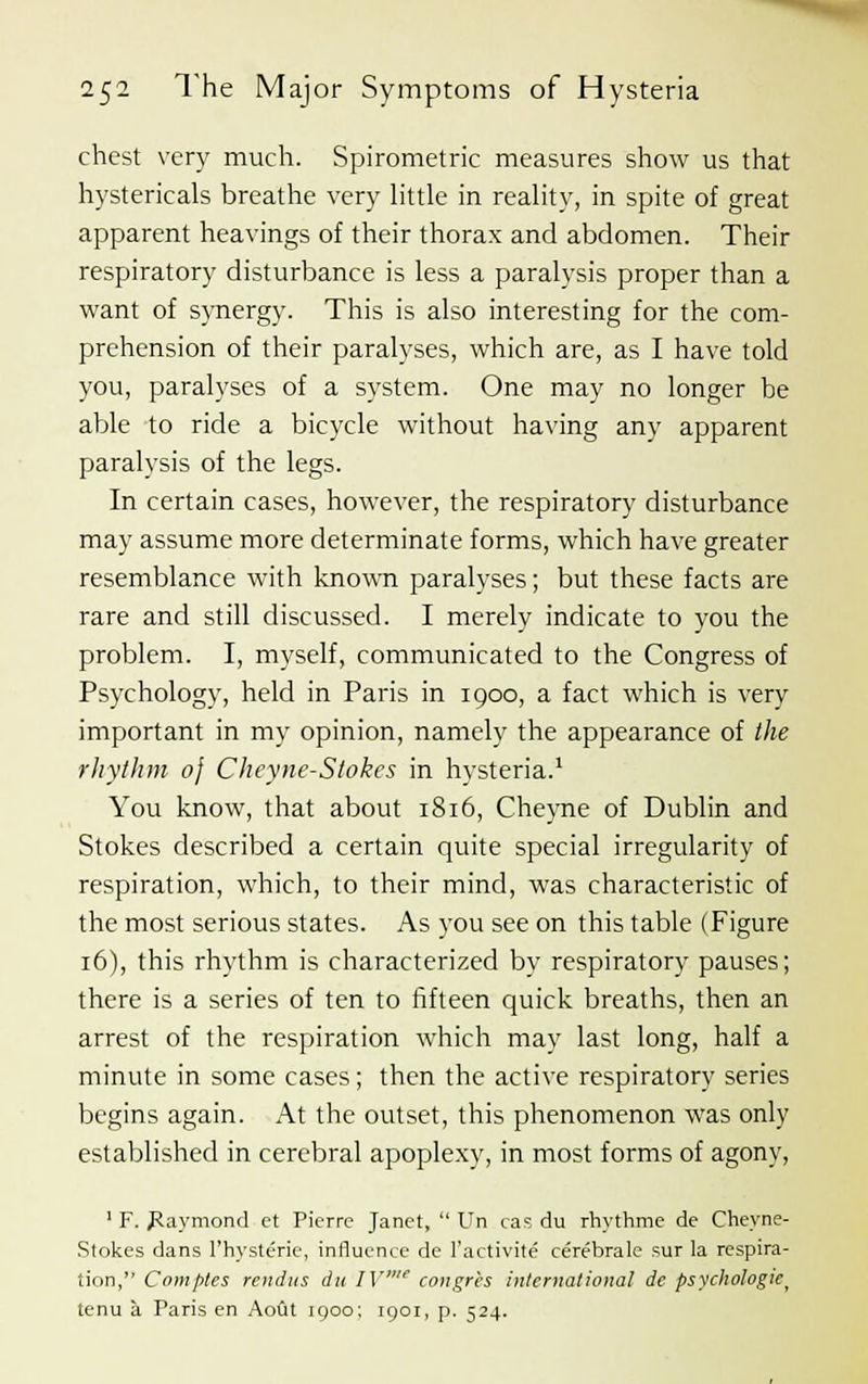 chest very much. Spirometric measures show us that hystericals breathe very little in reality, in spite of great apparent heavings of their thorax and abdomen. Their respiratory disturbance is less a paralysis proper than a want of synergy. This is also interesting for the com- prehension of their paralyses, which are, as I have told you, paralyses of a system. One may no longer be able to ride a bicycle without having any apparent paralysis of the legs. In certain cases, however, the respiratory disturbance may assume more determinate forms, which have greater resemblance with known paralyses; but these facts are rare and still discussed. I merely indicate to you the problem. I, myself, communicated to the Congress of Psychology, held in Paris in 1900, a fact which is very important in my opinion, namely the appearance of the rhythm 0} Cheyne-Slokes in hysteria.1 You know, that about 1816, Cheyne of Dublin and Stokes described a certain quite special irregularity of respiration, which, to their mind, was characteristic of the most serious states. As you see on this table (Figure 16), this rhythm is characterized by respiratory pauses; there is a series of ten to fifteen quick breaths, then an arrest of the respiration which may last long, half a minute in some cases; then the active respiratory series begins again. At the outset, this phenomenon was only established in cerebral apoplexy, in most forms of agony, 1 F. Raymond ct Pierre Janet,  Un cas du rhythme de Cheyne- Stokes dans l'hysterie, influence de l'activite cerebrale sur la respira- tion, Com pies rendus du IV congr'es international de psychologic > tenu a Paris en Aout 1900; 1901, p. 524.