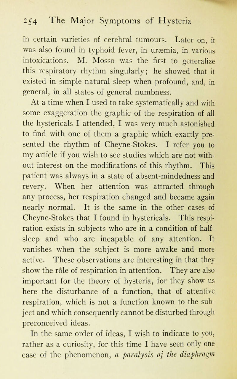 in certain varieties of cerebral tumours. Later on, it was also found in typhoid fever, in uraemia, in various intoxications. M. Mosso was the first to generalize this respiratory rhythm singularly; he showed that it existed in simple natural sleep when profound, and, in general, in all states of general numbness. At a time when I used to take systematically and with some exaggeration the graphic of the respiration of all the hystericals I attended, I was very much astonished to find with one of them a graphic which exactly pre- sented the rhythm of Cheyne-Stokes. I refer you to my article if you wish to see studies which are not with- out interest on the modifications of this rhythm. This patient was always in a state of absent-mindedness and revery. When her attention was attracted through any process, her respiration changed and became again nearly normal. It is the same in the other cases of Cheyne-Stokes that I found in hystericals. This respi- ration exists in subjects who are in a condition of half- sleep and who are incapable of any attention. It vanishes when the subject is more awake and more active. These observations are interesting in that they show the role of respiration in attention. They are also important for the theory of hysteria, for they show us here the disturbance of a function, that of attentive respiration, which is not a function known to the sub- ject and which consequently cannot be disturbed through preconceived ideas. In the same order of ideas, I wish to indicate to you, rather as a curiositv, for this time I have seen only one case of the phenomenon, a paralysis oj the diaphragm