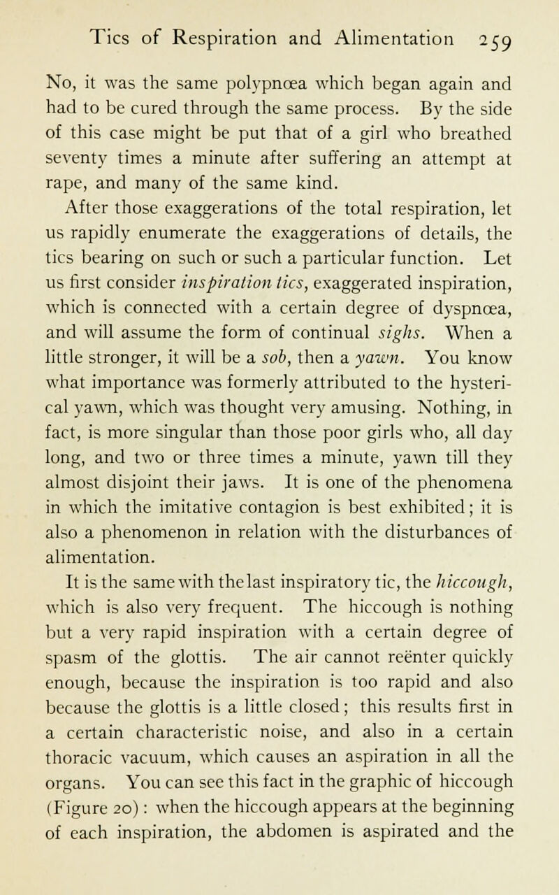 No, it was the same polypncea which began again and had to be cured through the same process. By the side of this case might be put that of a girl who breathed seventy times a minute after suffering an attempt at rape, and many of the same kind. After those exaggerations of the total respiration, let us rapidly enumerate the exaggerations of details, the tics bearing on such or such a particular function. Let us first consider inspiration tics, exaggerated inspiration, which is connected with a certain degree of dyspnoea, and will assume the form of continual sighs. When a little stronger, it will be a sob, then a yawn. You know what importance was formerly attributed to the hysteri- cal yawn, which was thought very amusing. Nothing, in fact, is more singular than those poor girls who, all day long, and two or three times a minute, yawn till they almost disjoint their jaws. It is one of the phenomena in which the imitative contagion is best exhibited; it is also a phenomenon in relation with the disturbances of alimentation. It is the same with the last inspiratory tic, the hiccough, which is also very frequent. The hiccough is nothing but a very rapid inspiration with a certain degree of spasm of the glottis. The air cannot reenter quickly enough, because the inspiration is too rapid and also because the glottis is a little closed; this results first in a certain characteristic noise, and also in a certain thoracic vacuum, which causes an aspiration in all the organs. You can see this fact in the graphic of hiccough (Figure 20): when the hiccough appears at the beginning of each inspiration, the abdomen is aspirated and the