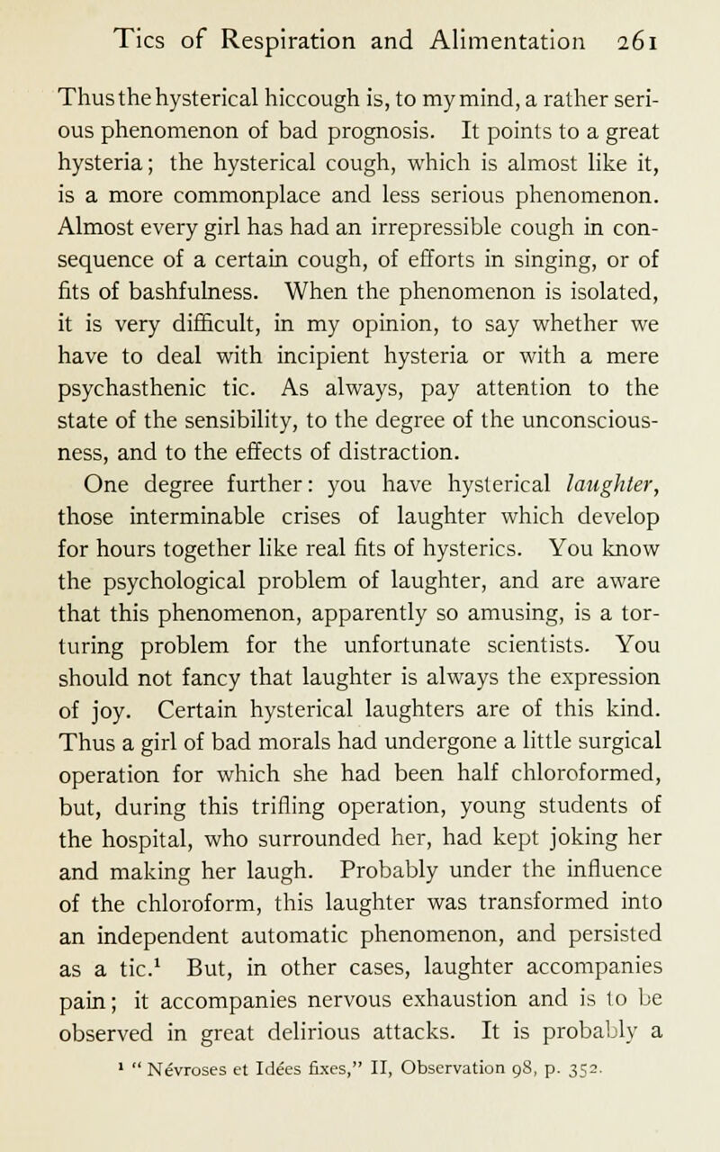 Thus the hysterical hiccough is, to my mind, a rather seri- ous phenomenon of bad prognosis. It points to a great hysteria; the hysterical cough, which is almost like it, is a more commonplace and less serious phenomenon. Almost every girl has had an irrepressible cough in con- sequence of a certain cough, of efforts in singing, or of fits of bashfulness. When the phenomenon is isolated, it is very difficult, in my opinion, to say whether we have to deal with incipient hysteria or with a mere psychasthenic tic. As always, pay attention to the state of the sensibility, to the degree of the unconscious- ness, and to the effects of distraction. One degree further: you have hysterical laughter, those interminable crises of laughter which develop for hours together like real fits of hysterics. You know the psychological problem of laughter, and are aware that this phenomenon, apparently so amusing, is a tor- turing problem for the unfortunate scientists. You should not fancy that laughter is always the expression of joy. Certain hysterical laughters are of this kind. Thus a girl of bad morals had undergone a little surgical operation for which she had been half chloroformed, but, during this trifling operation, young students of the hospital, who surrounded her, had kept joking her and making her laugh. Probably under the influence of the chloroform, this laughter was transformed into an independent automatic phenomenon, and persisted as a tic.1 But, in other cases, laughter accompanies pain; it accompanies nervous exhaustion and is to be observed in great delirious attacks. It is probably a