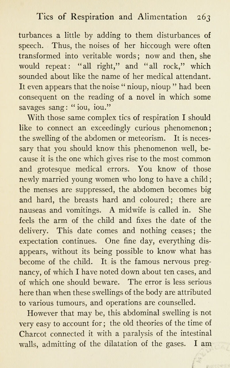 turbances a little by adding to them disturbances of speech. Thus, the noises of her hiccough were often transformed into veritable words; now and then, she would repeat: all right, and all rock, which sounded about like the name of her medical attendant. It even appears that the noise  nioup, nioup  had been consequent on the reading of a novel in which some savages sang:  iou, iou. With those same complex tics of respiration I should like to connect an exceedingly curious phenomenon; the swelling of the abdomen or meteorism. It is neces- sary that you should know this phenomenon well, be- cause it is the one which gives rise to the most common and grotesque medical errors. You know of those newly married young women who long to have a child; the menses are suppressed, the abdomen becomes big and hard, the breasts hard and coloured; there are nauseas and vomitings. A midwife is called in. She feels the arm of the child and fixes the date of the delivery. This date comes and nothing ceases; the expectation continues. One fine day, everything dis- appears, without its being possible to know what has become of the child. It is the famous nervous preg- nancy, of which I have noted down about ten cases, and of which one should beware. The error is less serious here than when these swellings of the body are attributed to various tumours, and operations are counselled. However that may be, this abdominal swelling is not very easy to account for; the old theories of the time of Charcot connected it with a paralysis of the intestinal walls, admitting of the dilatation of the gases. I am