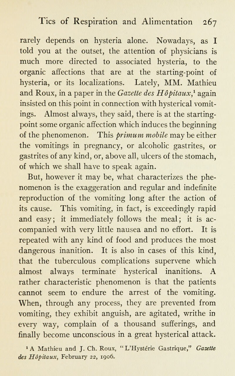 rarely depends on hysteria alone. Nowadays, as I told you at the outset, the attention of physicians is much more directed to associated hysteria, to the organic affections that are at the starting-point of hysteria, or its localizations. Lately, MM. Mathieu and Roux, in a paper in the Gazette des Hopitaux,1 again insisted on this point in connection with hysterical vomit- ings. Almost always, they said, there is at the starting- point some organic affection which induces the beginning of the phenomenon. This primum mobile may be either the vomitings in pregnancy, or alcoholic gastrites, or gastrites of any kind, or, above all, ulcers of the stomach, of which we shall have to speak again. But, however it may be, what characterizes the phe- nomenon is the exaggeration and regular and indefinite reproduction of the vomiting long after the action of its cause. This vomiting, in fact, is exceedingly rapid and easy; it immediately follows the meal; it is ac- companied with very little nausea and no effort. It is repeated with any kind of food and produces the most dangerous inanition. It is also in cases of this kind, that the tuberculous complications supervene which almost always terminate hysterical inanitions. A rather characteristic phenomenon is that the patients cannot seem to endure the arrest of the vomiting. When, through any process, they are prevented from vomiting, they exhibit anguish, are agitated, writhe in every way, complain of a thousand sufferings, and finally become unconscious in a great hysterical attack. 1 A Mathieu and J. Ch. Roux,  L'Hysterie Gastrique, Gazette des Hopitaux, February 22, igo6.