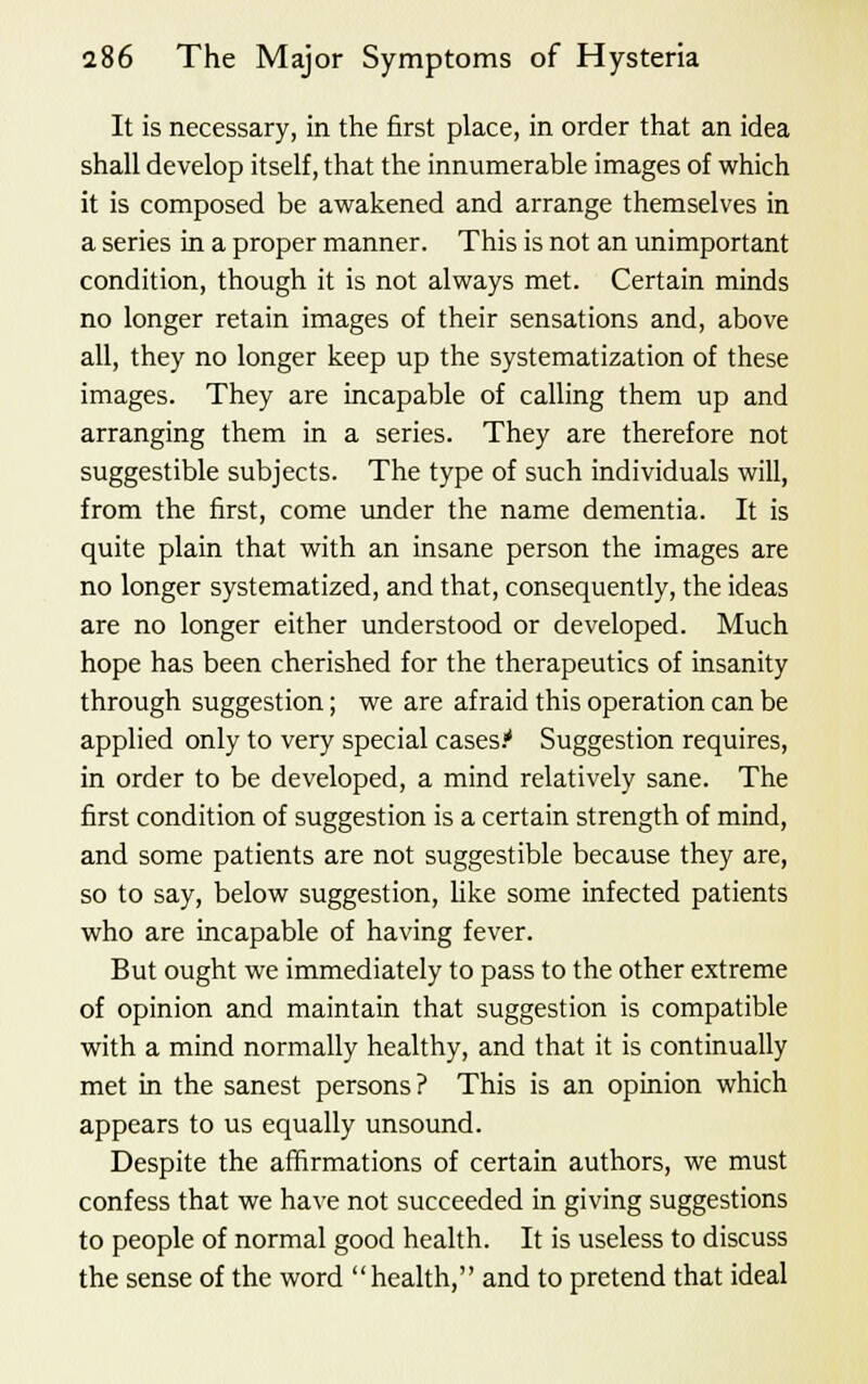 It is necessary, in the first place, in order that an idea shall develop itself, that the innumerable images of which it is composed be awakened and arrange themselves in a series in a proper manner. This is not an unimportant condition, though it is not always met. Certain minds no longer retain images of their sensations and, above all, they no longer keep up the systematization of these images. They are incapable of calling them up and arranging them in a series. They are therefore not suggestible subjects. The type of such individuals will, from the first, come under the name dementia. It is quite plain that with an insane person the images are no longer systematized, and that, consequently, the ideas are no longer either understood or developed. Much hope has been cherished for the therapeutics of insanity through suggestion; we are afraid this operation can be applied only to very special cases.' Suggestion requires, in order to be developed, a mind relatively sane. The first condition of suggestion is a certain strength of mind, and some patients are not suggestible because they are, so to say, below suggestion, like some infected patients who are incapable of having fever. But ought we immediately to pass to the other extreme of opinion and maintain that suggestion is compatible with a mind normally healthy, and that it is continually met in the sanest persons? This is an opinion which appears to us equally unsound. Despite the affirmations of certain authors, we must confess that we have not succeeded in giving suggestions to people of normal good health. It is useless to discuss the sense of the word health, and to pretend that ideal