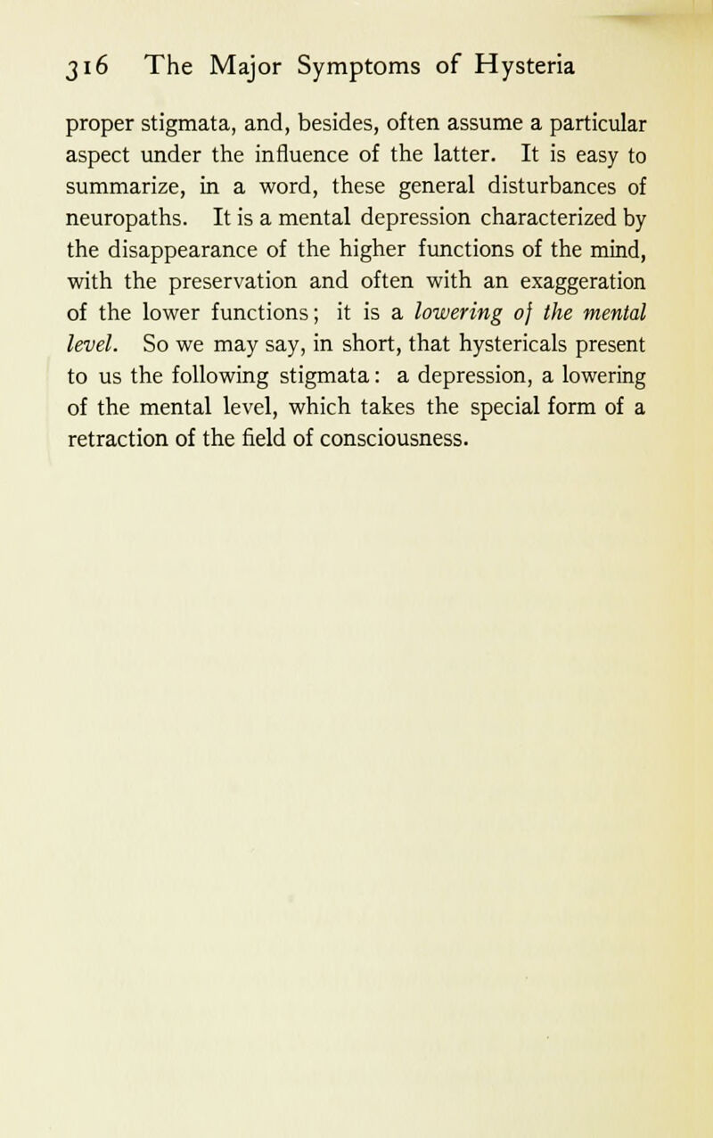 proper stigmata, and, besides, often assume a particular aspect under the influence of the latter. It is easy to summarize, in a word, these general disturbances of neuropaths. It is a mental depression characterized by the disappearance of the higher functions of the mind, with the preservation and often with an exaggeration of the lower functions; it is a lowering 0} the mental level. So we may say, in short, that hystericals present to us the following stigmata: a depression, a lowering of the mental level, which takes the special form of a retraction of the field of consciousness.