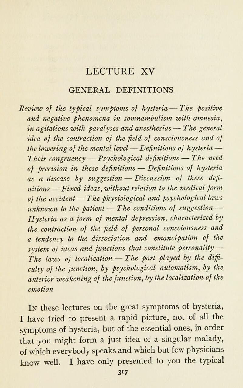 LECTURE XV GENERAL DEFINITIONS Review of the typical symptoms of hysteria — The positive and negative phenomena in somnambulism with amnesia, in agitations with paralyses and anesthesias — The general idea oj the contraction of the field of consciousness and of the lowering of the mental level — Definitions of hysteria — Their congrnency — Psychological definitions —■ The need of precision in these definitions — Definitions of hysteria as a disease by suggestion — Discussion of these defi- nitions— Fixed ideas, without relation to the medical form of the accident — The physiological and psychological laws unknown to the patient — The conditions of suggestion — Hysteria as a form of mental depression, characterized by the contraction of the field of personal consciousness and a tendency to the dissociation and emancipation of the system of ideas and functions that constitute personality — The laws of localization — The part played by the diffi- culty of the function, by psychological automatism, by the anterior weakening oj the function, by the localization of the emotion In these lectures on the great symptoms of hysteria, I have tried to present a rapid picture, not of all the symptoms of hysteria, but of the essential ones, in order that you might form a just idea of a singular malady, of which everybody speaks and which but few physicians know well. I have only presented to you the typical