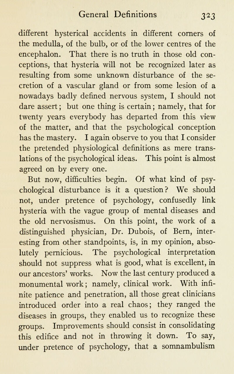 different hysterical accidents in different corners of the medulla, of the bulb, or of the lower centres of the encephalon. That there is no truth in those old con- ceptions, that hysteria will not be recognized later as resulting from some unknown disturbance of the se- cretion of a vascular gland or from some lesion of a nowadays badly denned nervous system, I should not dare assert; but one thing is certain; namely, that for twenty years everybody has departed from this view of the matter, and that the psychological conception has the mastery. I again observe to you that I consider the pretended physiological definitions as mere trans- lations of the psychological ideas. This point is almost agreed on by every one. But now, difficulties begin. Of what kind of psy- chological disturbance is it a question? We should not, under pretence of psychology, confusedly link hysteria with the vague group of mental diseases and the old nervosismus. On this point, the work of a distinguished physician, Dr. Dubois, of Bern, inter- esting from other standpoints, is, in my opinion, abso- lutely pernicious. The psychological interpretation should not suppress what is good, what is excellent, in our ancestors' works. Now the last century produced a monumental work; namely, clinical work. With infi- nite patience and penetration, all those great clinicians introduced order into a real chaos; they ranged the diseases in groups, they enabled us to recognize these groups. Improvements should consist in consolidating this edifice and not in throwing it down. To say, under pretence of psychology, that a somnambulism